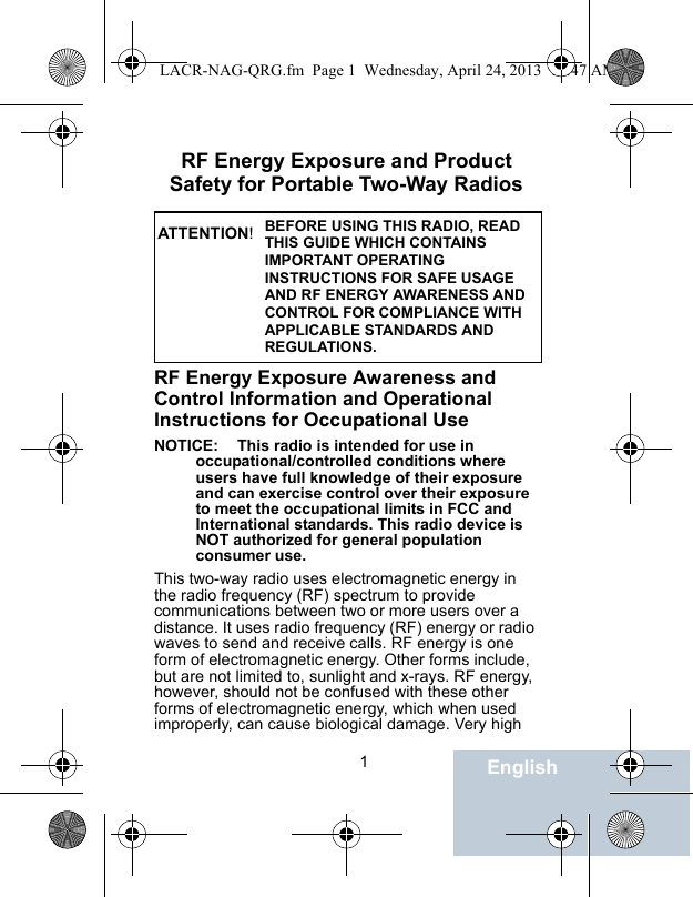                                 1EnglishRF Energy Exposure and Product Safety for Portable Two-Way RadiosRF Energy Exposure Awareness and Control Information and Operational Instructions for Occupational Use NOTICE: This radio is intended for use in occupational/controlled conditions where users have full knowledge of their exposure and can exercise control over their exposure to meet the occupational limits in FCC and International standards. This radio device is NOT authorized for general population consumer use.This two-way radio uses electromagnetic energy in the radio frequency (RF) spectrum to provide communications between two or more users over a distance. It uses radio frequency (RF) energy or radio waves to send and receive calls. RF energy is one form of electromagnetic energy. Other forms include, but are not limited to, sunlight and x-rays. RF energy, however, should not be confused with these other forms of electromagnetic energy, which when used improperly, can cause biological damage. Very high BEFORE USING THIS RADIO, READ THIS GUIDE WHICH CONTAINS IMPORTANT OPERATING INSTRUCTIONS FOR SAFE USAGE AND RF ENERGY AWARENESS AND CONTROL FOR COMPLIANCE WITH APPLICABLE STANDARDS AND REGULATIONS.ATT ENTION!LACR-NAG-QRG.fm  Page 1  Wednesday, April 24, 2013  11:47 AM