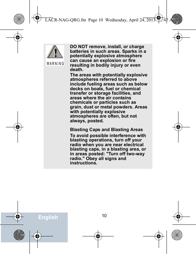                                 10EnglishDO NOT remove, install, or charge batteries in such areas. Sparks in a potentially explosive atmosphere can cause an explosion or fire resulting in bodily injury or even death.The areas with potentially explosive atmospheres referred to above include fueling areas such as below decks on boats, fuel or chemical transfer or storage facilities, and areas where the air contains chemicals or particles such as grain, dust or metal powders. Areas with potentially explosive atmospheres are often, but not always, posted.Blasting Caps and Blasting AreasTo avoid possible interference with blasting operations, turn off your radio when you are near electrical blasting caps, in a blasting area, or in areas posted: &quot;Turn off two-way radio.&quot; Obey all signs and instructions.W A R N I N GLACR-NAG-QRG.fm  Page 10  Wednesday, April 24, 2013  11:47 AM