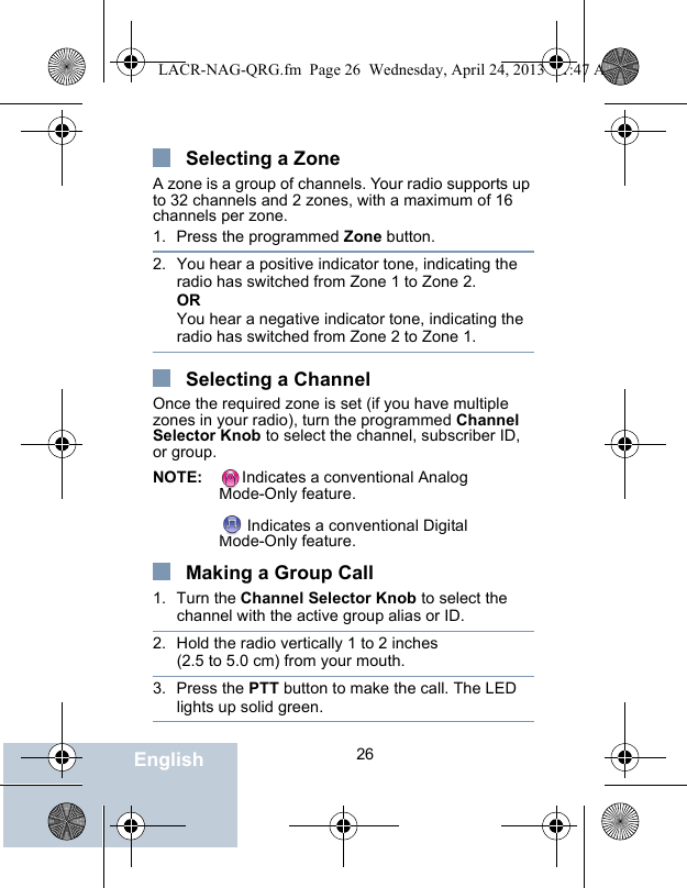                                 26EnglishSelecting a ZoneA zone is a group of channels. Your radio supports up to 32 channels and 2 zones, with a maximum of 16 channels per zone.1. Press the programmed Zone button.2. You hear a positive indicator tone, indicating the radio has switched from Zone 1 to Zone 2.ORYou hear a negative indicator tone, indicating the radio has switched from Zone 2 to Zone 1.Selecting a ChannelOnce the required zone is set (if you have multiple zones in your radio), turn the programmed Channel Selector Knob to select the channel, subscriber ID, or group.NOTE: Indicates a conventional Analog Mode-Only feature. Indicates a conventional Digital Mode-Only feature.Making a Group Call1. Turn the Channel Selector Knob to select the channel with the active group alias or ID. 2. Hold the radio vertically 1 to 2 inches (2.5 to 5.0 cm) from your mouth.3. Press the PTT button to make the call. The LED lights up solid green.LACR-NAG-QRG.fm  Page 26  Wednesday, April 24, 2013  11:47 AM