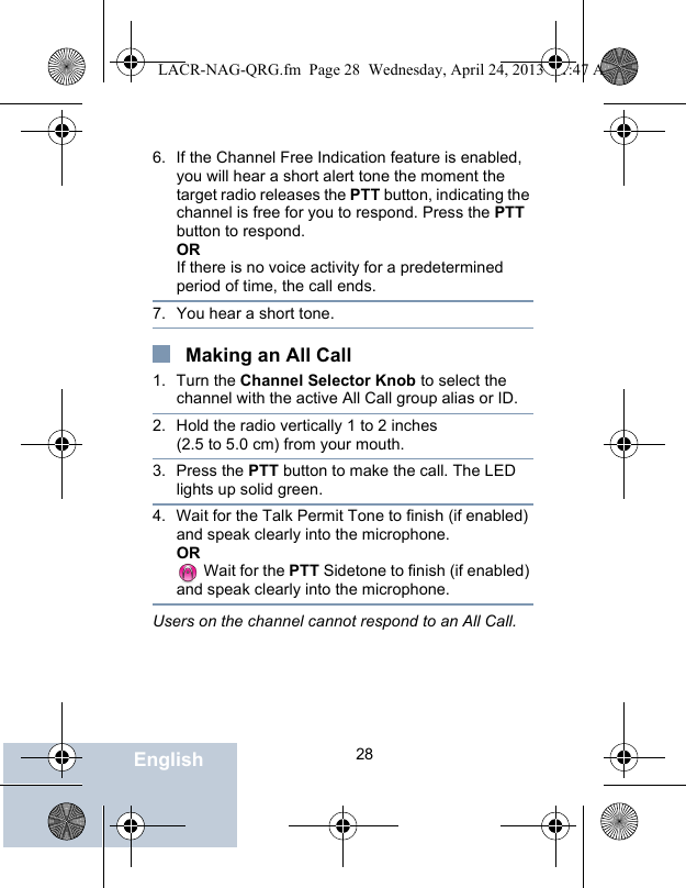                                 28English6. If the Channel Free Indication feature is enabled, you will hear a short alert tone the moment the target radio releases the PTT button, indicating the channel is free for you to respond. Press the PTT button to respond.ORIf there is no voice activity for a predetermined period of time, the call ends.7. You hear a short tone. Making an All Call1. Turn the Channel Selector Knob to select the channel with the active All Call group alias or ID.2. Hold the radio vertically 1 to 2 inches (2.5 to 5.0 cm) from your mouth.3. Press the PTT button to make the call. The LED lights up solid green.4. Wait for the Talk Permit Tone to finish (if enabled) and speak clearly into the microphone.OR Wait for the PTT Sidetone to finish (if enabled) and speak clearly into the microphone.Users on the channel cannot respond to an All Call.LACR-NAG-QRG.fm  Page 28  Wednesday, April 24, 2013  11:47 AM
