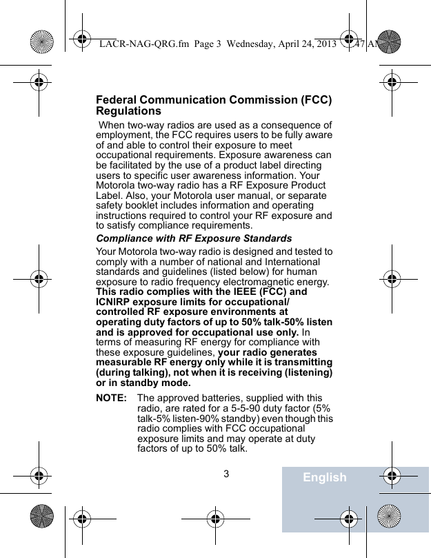                                 3EnglishFederal Communication Commission (FCC) Regulations When two-way radios are used as a consequence of employment, the FCC requires users to be fully aware of and able to control their exposure to meet occupational requirements. Exposure awareness can be facilitated by the use of a product label directing users to specific user awareness information. Your Motorola two-way radio has a RF Exposure Product Label. Also, your Motorola user manual, or separate safety booklet includes information and operating instructions required to control your RF exposure and to satisfy compliance requirements. Compliance with RF Exposure StandardsYour Motorola two-way radio is designed and tested to comply with a number of national and International standards and guidelines (listed below) for human exposure to radio frequency electromagnetic energy. This radio complies with the IEEE (FCC) and ICNIRP exposure limits for occupational/controlled RF exposure environments at operating duty factors of up to 50% talk-50% listen and is approved for occupational use only. In terms of measuring RF energy for compliance with these exposure guidelines, your radio generates measurable RF energy only while it is transmitting (during talking), not when it is receiving (listening) or in standby mode.NOTE: The approved batteries, supplied with this radio, are rated for a 5-5-90 duty factor (5% talk-5% listen-90% standby) even though this radio complies with FCC occupational exposure limits and may operate at duty factors of up to 50% talk.LACR-NAG-QRG.fm  Page 3  Wednesday, April 24, 2013  11:47 AM