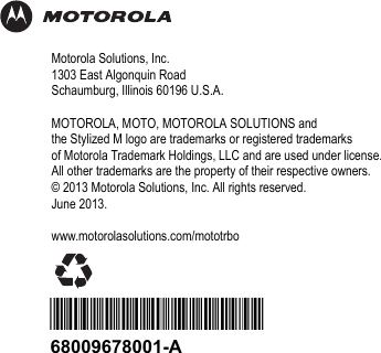 Motorola Solutions, Inc.1303 East Algonquin RoadSchaumburg, Illinois 60196 U.S.A.MOTOROLA, MOTO, MOTOROLA SOLUTIONS andthe Stylized M logo are trademarks or registered trademarksof Motorola Trademark Holdings, LLC and are used under license.All other trademarks are the property of their respective owners.© 2013 Motorola Solutions, Inc. All rights reserved.June 2013.www.motorolasolutions.com/mototrbo*68009678001*68009678001-A