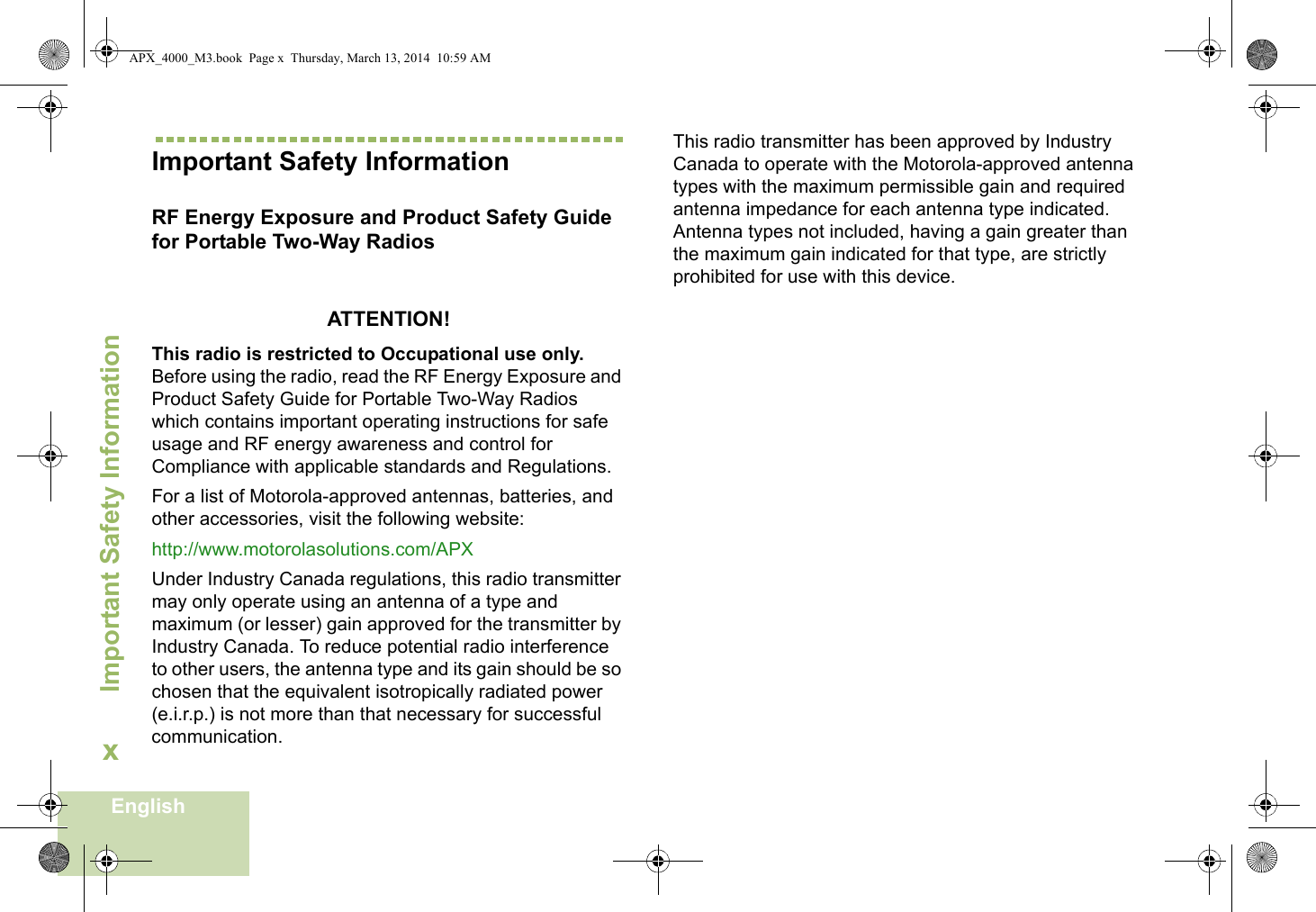 Important Safety InformationEnglishxImportant Safety InformationRF Energy Exposure and Product Safety Guide for Portable Two-Way RadiosATTENTION! This radio is restricted to Occupational use only. Before using the radio, read the RF Energy Exposure and Product Safety Guide for Portable Two-Way Radios which contains important operating instructions for safe usage and RF energy awareness and control for Compliance with applicable standards and Regulations.For a list of Motorola-approved antennas, batteries, and other accessories, visit the following website: http://www.motorolasolutions.com/APXUnder Industry Canada regulations, this radio transmitter may only operate using an antenna of a type and maximum (or lesser) gain approved for the transmitter by Industry Canada. To reduce potential radio interference to other users, the antenna type and its gain should be so chosen that the equivalent isotropically radiated power (e.i.r.p.) is not more than that necessary for successful communication.This radio transmitter has been approved by Industry Canada to operate with the Motorola-approved antenna types with the maximum permissible gain and required antenna impedance for each antenna type indicated. Antenna types not included, having a gain greater than the maximum gain indicated for that type, are strictly prohibited for use with this device.APX_4000_M3.book  Page x  Thursday, March 13, 2014  10:59 AM