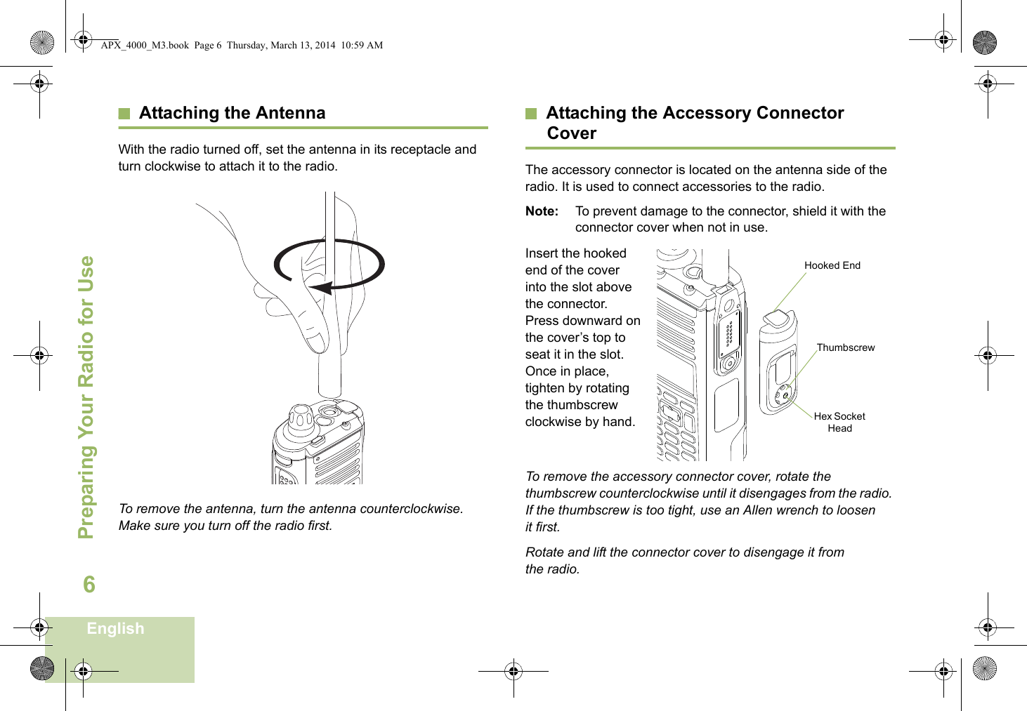 Preparing Your Radio for UseEnglish6Attaching the AntennaWith the radio turned off, set the antenna in its receptacle and turn clockwise to attach it to the radio. To remove the antenna, turn the antenna counterclockwise. Make sure you turn off the radio first.Attaching the Accessory Connector CoverThe accessory connector is located on the antenna side of the radio. It is used to connect accessories to the radio.Note: To prevent damage to the connector, shield it with the connector cover when not in use.Insert the hooked end of the cover into the slot above the connector. Press downward on the cover’s top to seat it in the slot. Once in place, tighten by rotating the thumbscrew clockwise by hand.  To remove the accessory connector cover, rotate the thumbscrew counterclockwise until it disengages from the radio. If the thumbscrew is too tight, use an Allen wrench to loosen it first.Rotate and lift the connector cover to disengage it from the radio.Hooked EndThumbscrewHex Socket HeadAPX_4000_M3.book  Page 6  Thursday, March 13, 2014  10:59 AM