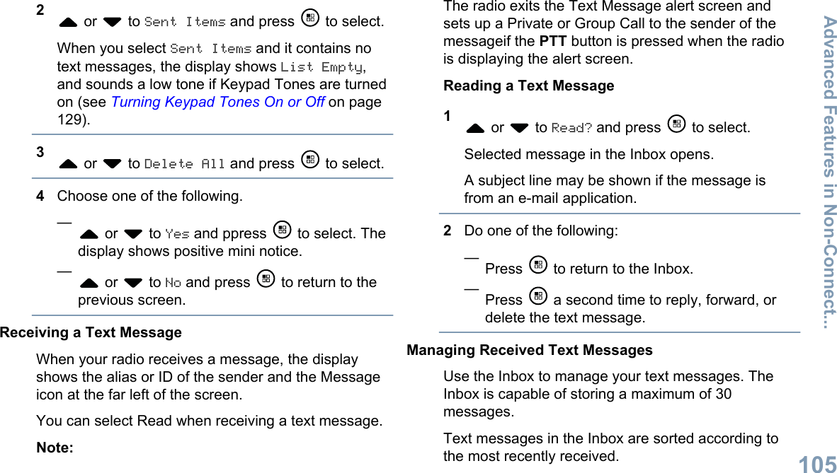 2 or   to Sent Items and press   to select.When you select Sent Items and it contains notext messages, the display shows List Empty,and sounds a low tone if Keypad Tones are turnedon (see Turning Keypad Tones On or Off on page129).3 or   to Delete All and press   to select.4Choose one of the following.— or   to Yes and ppress   to select. Thedisplay shows positive mini notice.— or   to No and press   to return to theprevious screen.Receiving a Text MessageWhen your radio receives a message, the displayshows the alias or ID of the sender and the Messageicon at the far left of the screen.You can select Read when receiving a text message.Note:The radio exits the Text Message alert screen andsets up a Private or Group Call to the sender of themessageif the PTT button is pressed when the radiois displaying the alert screen.Reading a Text Message1 or   to Read? and press   to select.Selected message in the Inbox opens.A subject line may be shown if the message isfrom an e-mail application.2Do one of the following:—Press   to return to the Inbox.—Press   a second time to reply, forward, ordelete the text message.Managing Received Text MessagesUse the Inbox to manage your text messages. TheInbox is capable of storing a maximum of 30messages.Text messages in the Inbox are sorted according tothe most recently received.Advanced Features in Non-Connect...105English