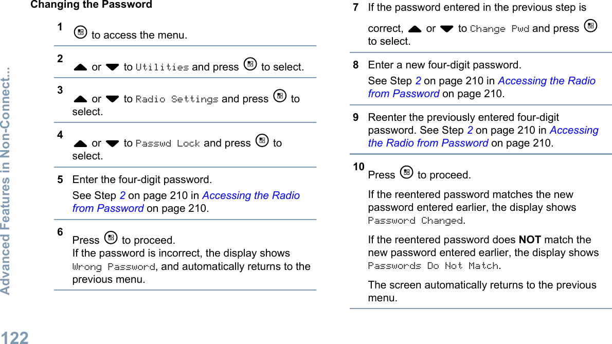 Changing the Password1 to access the menu.2 or   to Utilities and press   to select.3 or   to Radio Settings and press   toselect.4 or   to Passwd Lock and press   toselect.5Enter the four-digit password.See Step 2 on page 210 in Accessing the Radiofrom Password on page 210.6Press   to proceed.If the password is incorrect, the display showsWrong Password, and automatically returns to theprevious menu.7If the password entered in the previous step iscorrect,   or   to Change Pwd and press to select.8Enter a new four-digit password.See Step 2 on page 210 in Accessing the Radiofrom Password on page 210.9Reenter the previously entered four-digitpassword. See Step 2 on page 210 in Accessingthe Radio from Password on page 210.10 Press   to proceed.If the reentered password matches the newpassword entered earlier, the display showsPassword Changed.If the reentered password does NOT match thenew password entered earlier, the display showsPasswords Do Not Match.The screen automatically returns to the previousmenu.Advanced Features in Non-Connect...122English