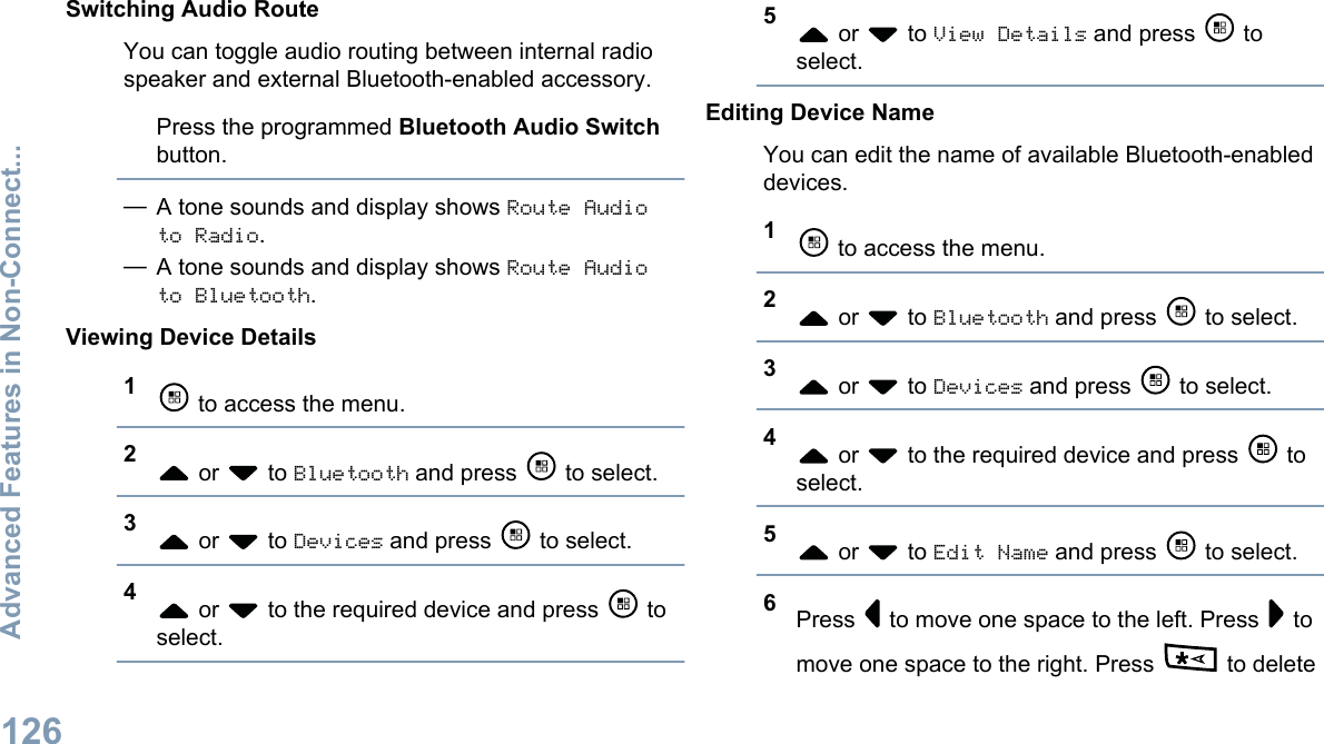 Switching Audio RouteYou can toggle audio routing between internal radiospeaker and external Bluetooth-enabled accessory.Press the programmed Bluetooth Audio Switchbutton.—A tone sounds and display shows Route Audioto Radio.—A tone sounds and display shows Route Audioto Bluetooth.Viewing Device Details1 to access the menu.2 or   to Bluetooth and press   to select.3 or   to Devices and press   to select.4 or   to the required device and press   toselect.5 or   to View Details and press   toselect.Editing Device NameYou can edit the name of available Bluetooth-enableddevices.1 to access the menu.2 or   to Bluetooth and press   to select.3 or   to Devices and press   to select.4 or   to the required device and press   toselect.5 or   to Edit Name and press   to select.6Press   to move one space to the left. Press   tomove one space to the right. Press   to deleteAdvanced Features in Non-Connect...126English