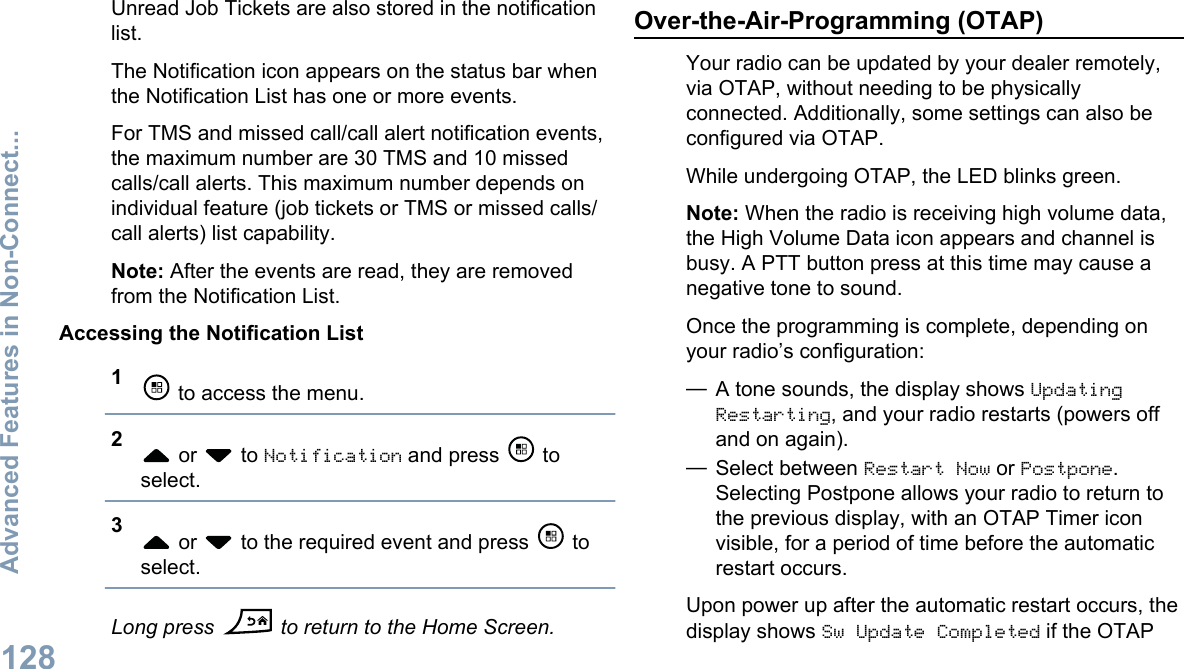 Unread Job Tickets are also stored in the notificationlist.The Notification icon appears on the status bar whenthe Notification List has one or more events.For TMS and missed call/call alert notification events,the maximum number are 30 TMS and 10 missedcalls/call alerts. This maximum number depends onindividual feature (job tickets or TMS or missed calls/call alerts) list capability.Note: After the events are read, they are removedfrom the Notification List.Accessing the Notification List1 to access the menu.2 or   to Notification and press   toselect.3 or   to the required event and press   toselect.Long press  to return to the Home Screen.Over-the-Air-Programming (OTAP)Your radio can be updated by your dealer remotely,via OTAP, without needing to be physicallyconnected. Additionally, some settings can also beconfigured via OTAP.While undergoing OTAP, the LED blinks green.Note: When the radio is receiving high volume data,the High Volume Data icon appears and channel isbusy. A PTT button press at this time may cause anegative tone to sound.Once the programming is complete, depending onyour radio’s configuration:—A tone sounds, the display shows UpdatingRestarting, and your radio restarts (powers offand on again).—Select between Restart Now or Postpone.Selecting Postpone allows your radio to return tothe previous display, with an OTAP Timer iconvisible, for a period of time before the automaticrestart occurs.Upon power up after the automatic restart occurs, thedisplay shows Sw Update Completed if the OTAPAdvanced Features in Non-Connect...128English
