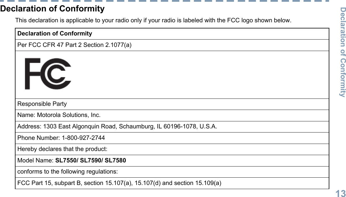 Declaration of ConformityThis declaration is applicable to your radio only if your radio is labeled with the FCC logo shown below.Declaration of ConformityPer FCC CFR 47 Part 2 Section 2.1077(a)Responsible PartyName: Motorola Solutions, Inc.Address: 1303 East Algonquin Road, Schaumburg, IL 60196-1078, U.S.A.Phone Number: 1-800-927-2744Hereby declares that the product:Model Name: SL7550/ SL7590/ SL7580conforms to the following regulations:FCC Part 15, subpart B, section 15.107(a), 15.107(d) and section 15.109(a)Declaration of Conformity13English