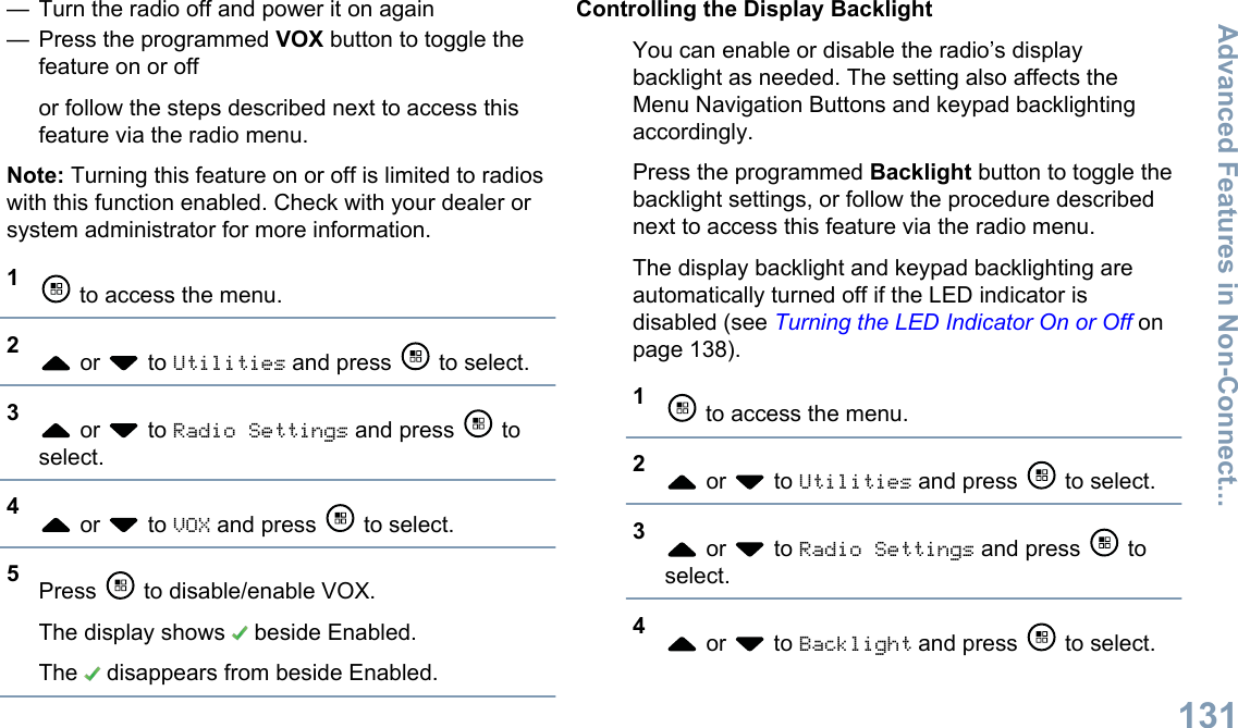 — Turn the radio off and power it on again— Press the programmed VOX button to toggle thefeature on or offor follow the steps described next to access thisfeature via the radio menu.Note: Turning this feature on or off is limited to radioswith this function enabled. Check with your dealer orsystem administrator for more information.1 to access the menu.2 or   to Utilities and press   to select.3 or   to Radio Settings and press   toselect.4 or   to VOX and press   to select.5Press   to disable/enable VOX.The display shows   beside Enabled.The   disappears from beside Enabled.Controlling the Display BacklightYou can enable or disable the radio’s displaybacklight as needed. The setting also affects theMenu Navigation Buttons and keypad backlightingaccordingly.Press the programmed Backlight button to toggle thebacklight settings, or follow the procedure describednext to access this feature via the radio menu.The display backlight and keypad backlighting areautomatically turned off if the LED indicator isdisabled (see Turning the LED Indicator On or Off onpage 138).1 to access the menu.2 or   to Utilities and press   to select.3 or   to Radio Settings and press   toselect.4 or   to Backlight and press   to select.Advanced Features in Non-Connect...131English