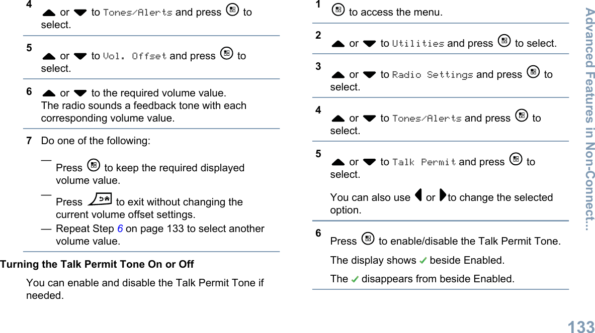 4 or   to Tones/Alerts and press   toselect.5 or   to Vol. Offset and press   toselect.6 or   to the required volume value.The radio sounds a feedback tone with eachcorresponding volume value.7Do one of the following:—Press   to keep the required displayedvolume value.—Press   to exit without changing thecurrent volume offset settings.— Repeat Step 6 on page 133 to select anothervolume value.Turning the Talk Permit Tone On or OffYou can enable and disable the Talk Permit Tone ifneeded.1 to access the menu.2 or   to Utilities and press   to select.3 or   to Radio Settings and press   toselect.4 or   to Tones/Alerts and press   toselect.5 or   to Talk Permit and press   toselect.You can also use   or  to change the selectedoption.6Press   to enable/disable the Talk Permit Tone.The display shows   beside Enabled.The   disappears from beside Enabled.Advanced Features in Non-Connect...133English