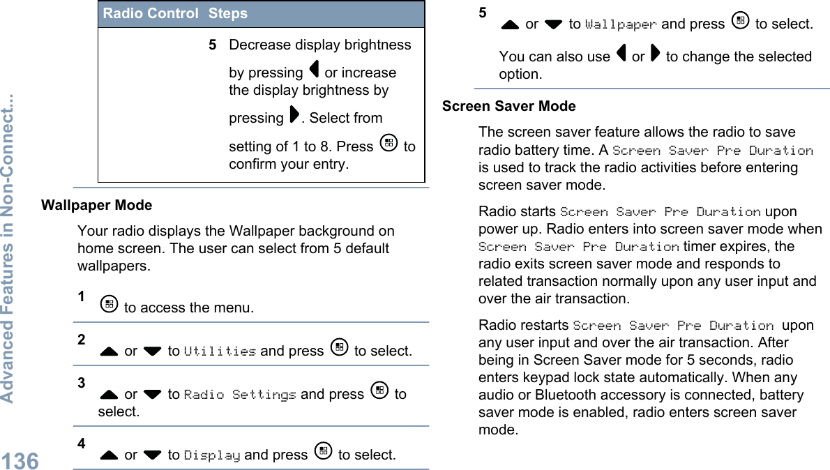 Radio Control Steps5Decrease display brightnessby pressing   or increasethe display brightness bypressing  . Select fromsetting of 1 to 8. Press   toconfirm your entry.Wallpaper ModeYour radio displays the Wallpaper background onhome screen. The user can select from 5 defaultwallpapers.1 to access the menu.2 or   to Utilities and press   to select.3 or   to Radio Settings and press   toselect.4 or   to Display and press   to select.5 or   to Wallpaper and press   to select.You can also use   or   to change the selectedoption.Screen Saver ModeThe screen saver feature allows the radio to saveradio battery time. A Screen Saver Pre Durationis used to track the radio activities before enteringscreen saver mode.Radio starts Screen Saver Pre Duration uponpower up. Radio enters into screen saver mode whenScreen Saver Pre Duration timer expires, theradio exits screen saver mode and responds torelated transaction normally upon any user input andover the air transaction.Radio restarts Screen Saver Pre Duration uponany user input and over the air transaction. Afterbeing in Screen Saver mode for 5 seconds, radioenters keypad lock state automatically. When anyaudio or Bluetooth accessory is connected, batterysaver mode is enabled, radio enters screen savermode.Advanced Features in Non-Connect...136English