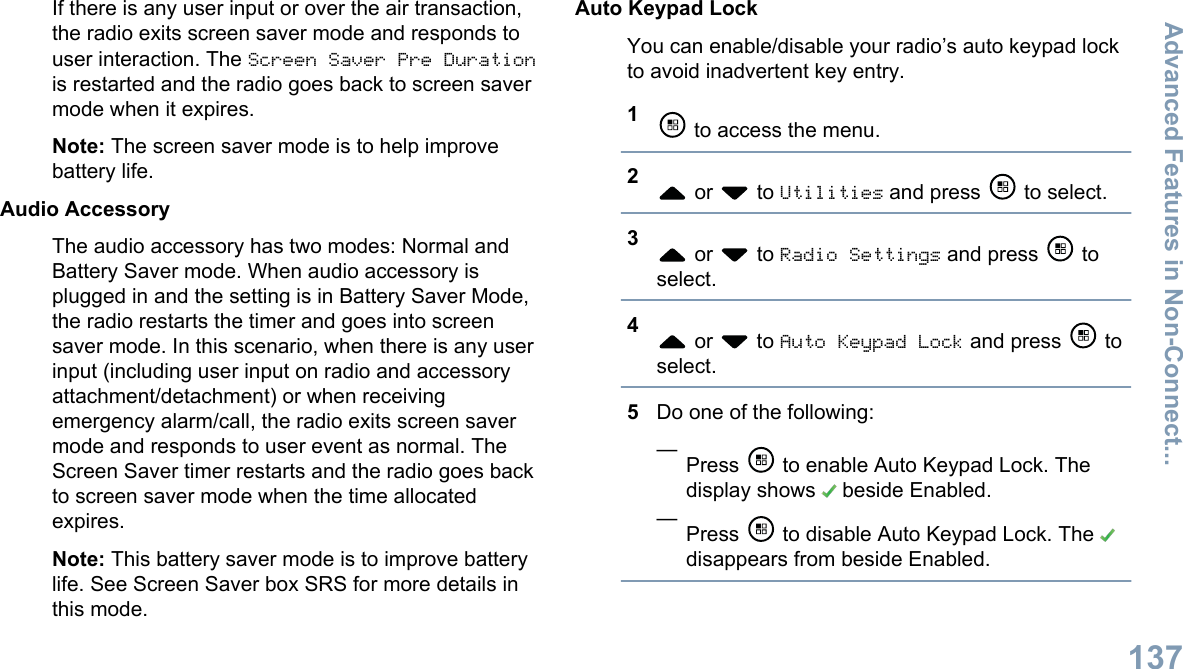 If there is any user input or over the air transaction,the radio exits screen saver mode and responds touser interaction. The Screen Saver Pre Durationis restarted and the radio goes back to screen savermode when it expires.Note: The screen saver mode is to help improvebattery life.Audio AccessoryThe audio accessory has two modes: Normal andBattery Saver mode. When audio accessory isplugged in and the setting is in Battery Saver Mode,the radio restarts the timer and goes into screensaver mode. In this scenario, when there is any userinput (including user input on radio and accessoryattachment/detachment) or when receivingemergency alarm/call, the radio exits screen savermode and responds to user event as normal. TheScreen Saver timer restarts and the radio goes backto screen saver mode when the time allocatedexpires.Note: This battery saver mode is to improve batterylife. See Screen Saver box SRS for more details inthis mode.Auto Keypad LockYou can enable/disable your radio’s auto keypad lockto avoid inadvertent key entry.1 to access the menu.2 or   to Utilities and press   to select.3 or   to Radio Settings and press   toselect.4 or   to Auto Keypad Lock and press   toselect.5Do one of the following:—Press   to enable Auto Keypad Lock. Thedisplay shows   beside Enabled.—Press   to disable Auto Keypad Lock. The disappears from beside Enabled.Advanced Features in Non-Connect...137English