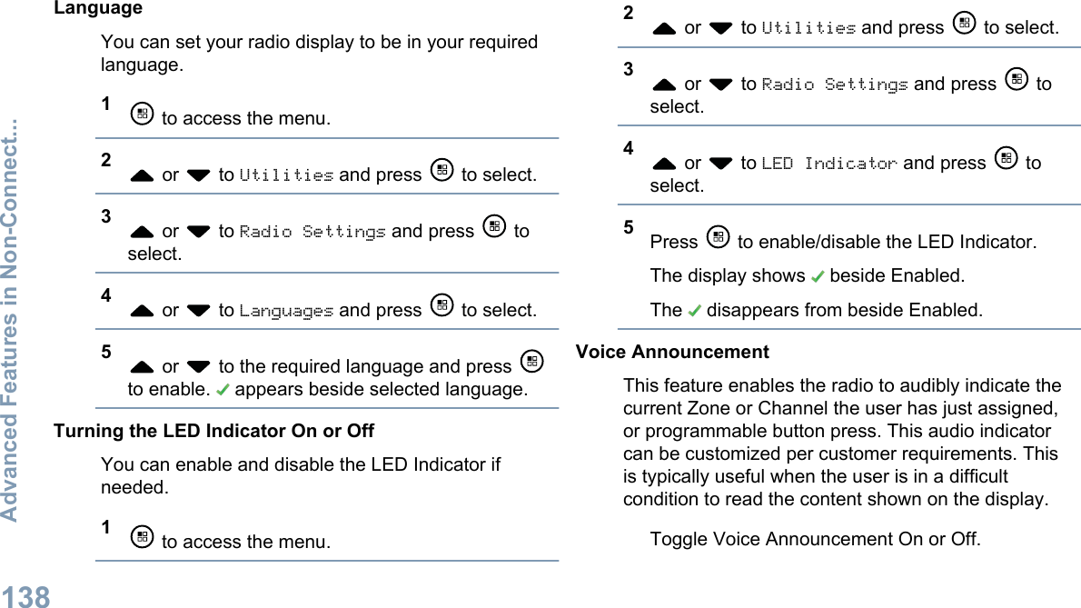LanguageYou can set your radio display to be in your requiredlanguage.1 to access the menu.2 or   to Utilities and press   to select.3 or   to Radio Settings and press   toselect.4 or   to Languages and press   to select.5 or   to the required language and press to enable.   appears beside selected language.Turning the LED Indicator On or OffYou can enable and disable the LED Indicator ifneeded.1 to access the menu.2 or   to Utilities and press   to select.3 or   to Radio Settings and press   toselect.4 or   to LED Indicator and press   toselect.5Press   to enable/disable the LED Indicator.The display shows   beside Enabled.The   disappears from beside Enabled.Voice AnnouncementThis feature enables the radio to audibly indicate thecurrent Zone or Channel the user has just assigned,or programmable button press. This audio indicatorcan be customized per customer requirements. Thisis typically useful when the user is in a difficultcondition to read the content shown on the display.Toggle Voice Announcement On or Off.Advanced Features in Non-Connect...138English