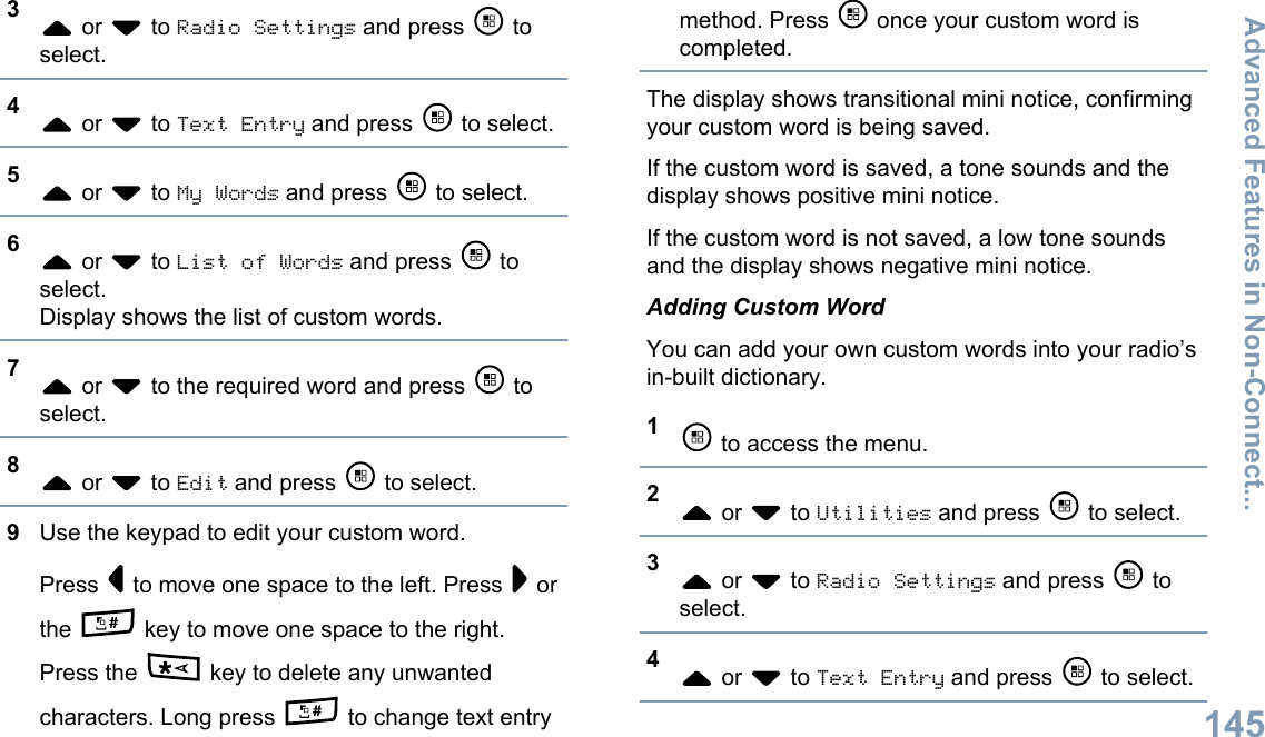 3 or   to Radio Settings and press   toselect.4 or   to Text Entry and press   to select.5 or   to My Words and press   to select.6 or   to List of Words and press   toselect.Display shows the list of custom words.7 or   to the required word and press   toselect.8 or   to Edit and press   to select.9Use the keypad to edit your custom word.Press   to move one space to the left. Press   orthe   key to move one space to the right.Press the   key to delete any unwantedcharacters. Long press   to change text entrymethod. Press   once your custom word iscompleted.The display shows transitional mini notice, confirmingyour custom word is being saved.If the custom word is saved, a tone sounds and thedisplay shows positive mini notice.If the custom word is not saved, a low tone soundsand the display shows negative mini notice.Adding Custom WordYou can add your own custom words into your radio’sin-built dictionary.1 to access the menu.2 or   to Utilities and press   to select.3 or   to Radio Settings and press   toselect.4 or   to Text Entry and press   to select.Advanced Features in Non-Connect...145English