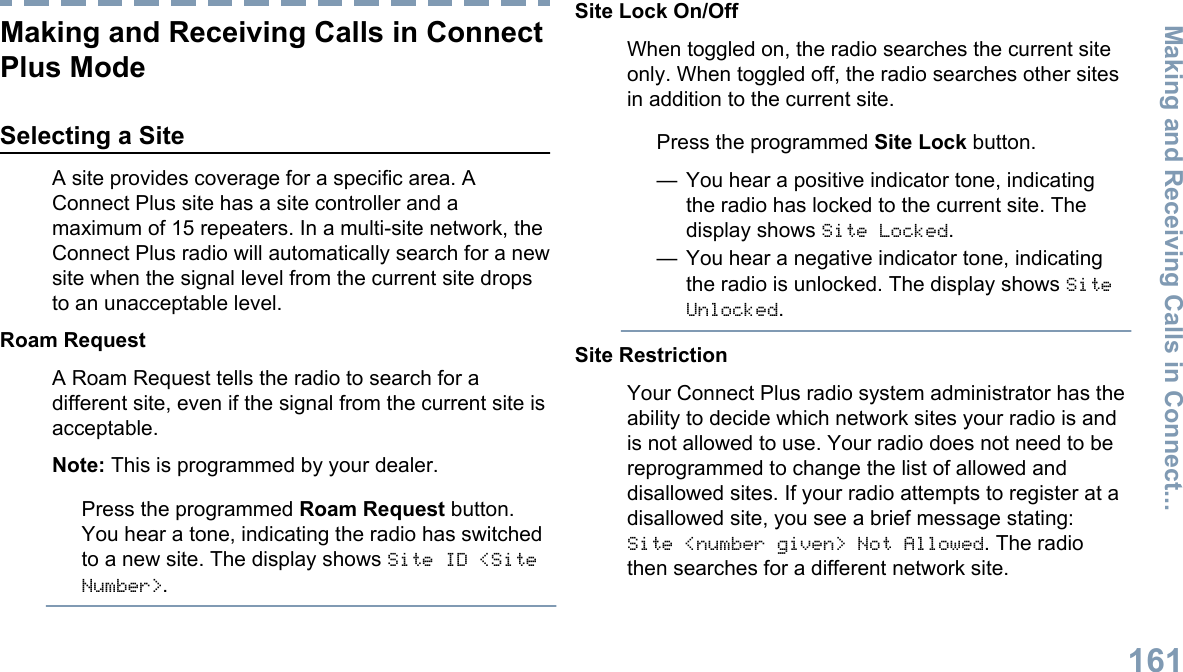 Making and Receiving Calls in ConnectPlus ModeSelecting a SiteA site provides coverage for a specific area. AConnect Plus site has a site controller and amaximum of 15 repeaters. In a multi-site network, theConnect Plus radio will automatically search for a newsite when the signal level from the current site dropsto an unacceptable level.Roam RequestA Roam Request tells the radio to search for adifferent site, even if the signal from the current site isacceptable.Note: This is programmed by your dealer.Press the programmed Roam Request button.You hear a tone, indicating the radio has switchedto a new site. The display shows Site ID &lt;SiteNumber&gt;.Site Lock On/OffWhen toggled on, the radio searches the current siteonly. When toggled off, the radio searches other sitesin addition to the current site.Press the programmed Site Lock button.— You hear a positive indicator tone, indicatingthe radio has locked to the current site. Thedisplay shows Site Locked.— You hear a negative indicator tone, indicatingthe radio is unlocked. The display shows SiteUnlocked.Site RestrictionYour Connect Plus radio system administrator has theability to decide which network sites your radio is andis not allowed to use. Your radio does not need to bereprogrammed to change the list of allowed anddisallowed sites. If your radio attempts to register at adisallowed site, you see a brief message stating:Site &lt;number given&gt; Not Allowed. The radiothen searches for a different network site.Making and Receiving Calls in Connect...161English