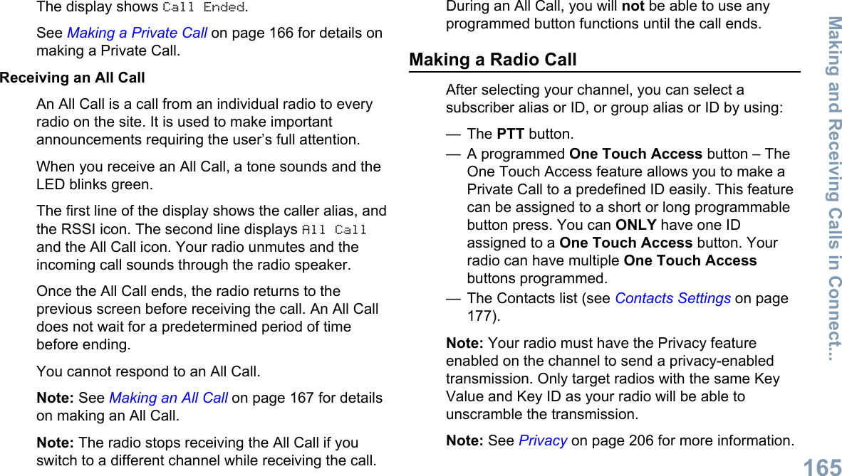 The display shows Call Ended.See Making a Private Call on page 166 for details onmaking a Private Call.Receiving an All CallAn All Call is a call from an individual radio to everyradio on the site. It is used to make importantannouncements requiring the user’s full attention.When you receive an All Call, a tone sounds and theLED blinks green.The first line of the display shows the caller alias, andthe RSSI icon. The second line displays All Calland the All Call icon. Your radio unmutes and theincoming call sounds through the radio speaker.Once the All Call ends, the radio returns to theprevious screen before receiving the call. An All Calldoes not wait for a predetermined period of timebefore ending.You cannot respond to an All Call.Note: See Making an All Call on page 167 for detailson making an All Call.Note: The radio stops receiving the All Call if youswitch to a different channel while receiving the call.During an All Call, you will not be able to use anyprogrammed button functions until the call ends.Making a Radio CallAfter selecting your channel, you can select asubscriber alias or ID, or group alias or ID by using:— The PTT button.— A programmed One Touch Access button – TheOne Touch Access feature allows you to make aPrivate Call to a predefined ID easily. This featurecan be assigned to a short or long programmablebutton press. You can ONLY have one IDassigned to a One Touch Access button. Yourradio can have multiple One Touch Accessbuttons programmed.— The Contacts list (see Contacts Settings on page177).Note: Your radio must have the Privacy featureenabled on the channel to send a privacy-enabledtransmission. Only target radios with the same KeyValue and Key ID as your radio will be able tounscramble the transmission.Note: See Privacy on page 206 for more information.Making and Receiving Calls in Connect...165English
