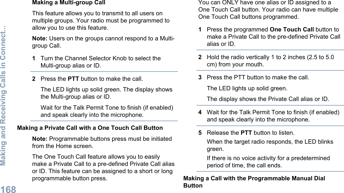 Making a Multi-group CallThis feature allows you to transmit to all users onmultiple groups. Your radio must be programmed toallow you to use this feature.Note: Users on the groups cannot respond to a Multi-group Call.1Turn the Channel Selector Knob to select theMulti-group alias or ID.2Press the PTT button to make the call.The LED lights up solid green. The display showsthe Multi-group alias or ID.Wait for the Talk Permit Tone to finish (if enabled)and speak clearly into the microphone.Making a Private Call with a One Touch Call ButtonNote: Programmable buttons press must be initiatedfrom the Home screen.The One Touch Call feature allows you to easilymake a Private Call to a pre-defined Private Call aliasor ID. This feature can be assigned to a short or longprogrammable button press.You can ONLY have one alias or ID assigned to aOne Touch Call button. Your radio can have multipleOne Touch Call buttons programmed.1Press the programmed One Touch Call button tomake a Private Call to the pre-defined Private Callalias or ID.2Hold the radio vertically 1 to 2 inches (2.5 to 5.0cm) from your mouth.3Press the PTT button to make the call.The LED lights up solid green.The display shows the Private Call alias or ID.4Wait for the Talk Permit Tone to finish (if enabled)and speak clearly into the microphone.5Release the PTT button to listen.When the target radio responds, the LED blinksgreen.If there is no voice activity for a predeterminedperiod of time, the call ends.Making a Call with the Programmable Manual DialButtonMaking and Receiving Calls in Connect...168English