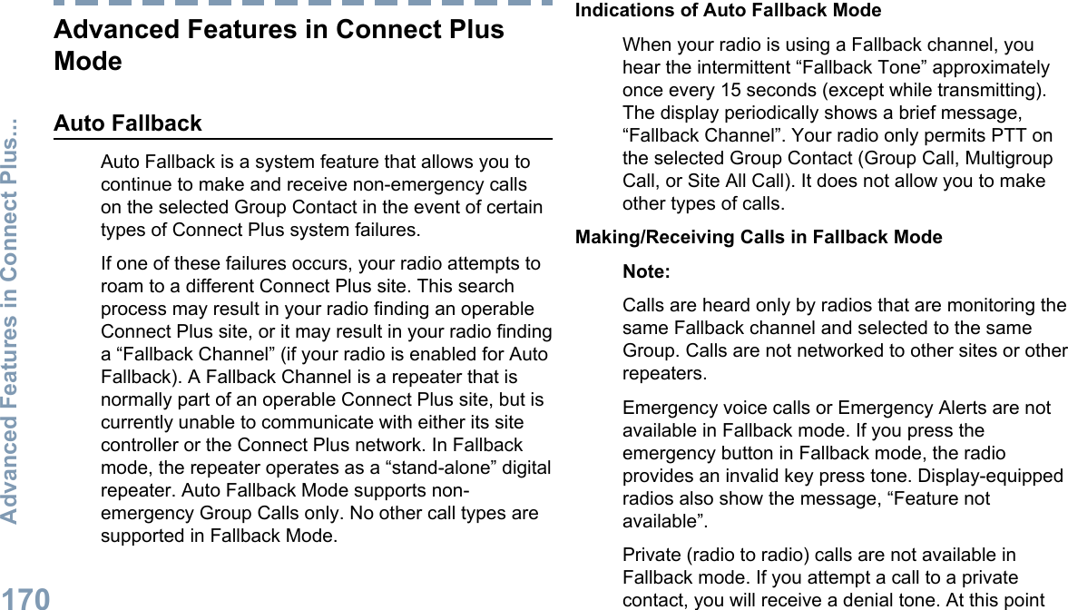 Advanced Features in Connect PlusModeAuto FallbackAuto Fallback is a system feature that allows you tocontinue to make and receive non-emergency callson the selected Group Contact in the event of certaintypes of Connect Plus system failures.If one of these failures occurs, your radio attempts toroam to a different Connect Plus site. This searchprocess may result in your radio finding an operableConnect Plus site, or it may result in your radio findinga “Fallback Channel” (if your radio is enabled for AutoFallback). A Fallback Channel is a repeater that isnormally part of an operable Connect Plus site, but iscurrently unable to communicate with either its sitecontroller or the Connect Plus network. In Fallbackmode, the repeater operates as a “stand-alone” digitalrepeater. Auto Fallback Mode supports non-emergency Group Calls only. No other call types aresupported in Fallback Mode.Indications of Auto Fallback ModeWhen your radio is using a Fallback channel, youhear the intermittent “Fallback Tone” approximatelyonce every 15 seconds (except while transmitting).The display periodically shows a brief message,“Fallback Channel”. Your radio only permits PTT onthe selected Group Contact (Group Call, MultigroupCall, or Site All Call). It does not allow you to makeother types of calls.Making/Receiving Calls in Fallback ModeNote:Calls are heard only by radios that are monitoring thesame Fallback channel and selected to the sameGroup. Calls are not networked to other sites or otherrepeaters.Emergency voice calls or Emergency Alerts are notavailable in Fallback mode. If you press theemergency button in Fallback mode, the radioprovides an invalid key press tone. Display-equippedradios also show the message, “Feature notavailable”.Private (radio to radio) calls are not available inFallback mode. If you attempt a call to a privatecontact, you will receive a denial tone. At this pointAdvanced Features in Connect Plus...170English