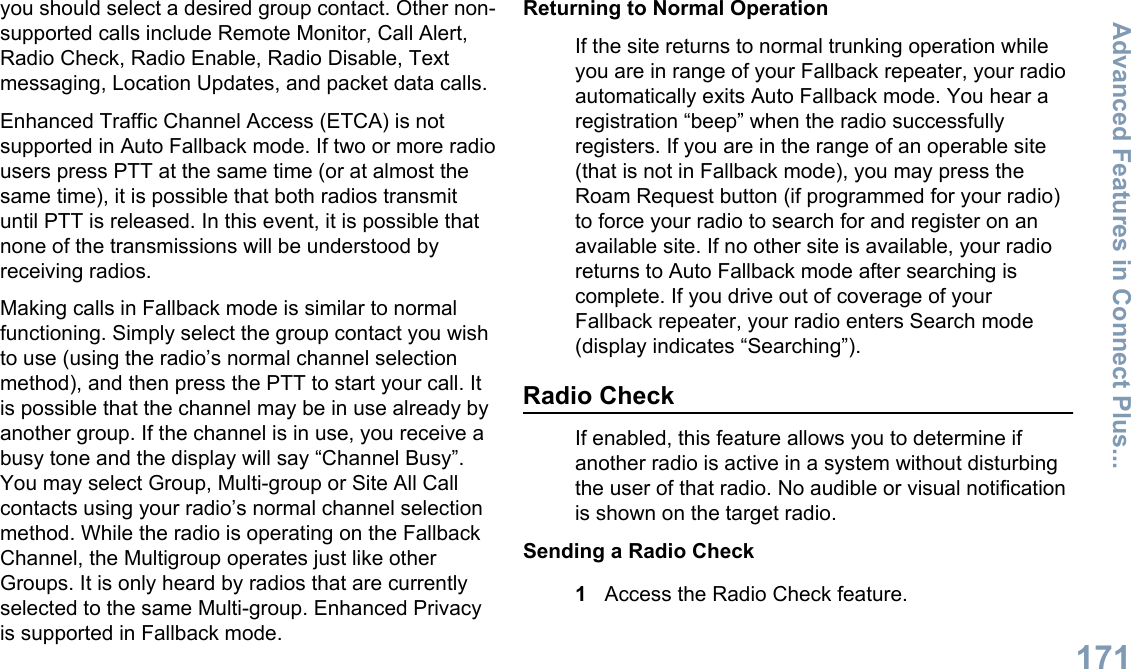 you should select a desired group contact. Other non-supported calls include Remote Monitor, Call Alert,Radio Check, Radio Enable, Radio Disable, Textmessaging, Location Updates, and packet data calls.Enhanced Traffic Channel Access (ETCA) is notsupported in Auto Fallback mode. If two or more radiousers press PTT at the same time (or at almost thesame time), it is possible that both radios transmituntil PTT is released. In this event, it is possible thatnone of the transmissions will be understood byreceiving radios.Making calls in Fallback mode is similar to normalfunctioning. Simply select the group contact you wishto use (using the radio’s normal channel selectionmethod), and then press the PTT to start your call. Itis possible that the channel may be in use already byanother group. If the channel is in use, you receive abusy tone and the display will say “Channel Busy”.You may select Group, Multi-group or Site All Callcontacts using your radio’s normal channel selectionmethod. While the radio is operating on the FallbackChannel, the Multigroup operates just like otherGroups. It is only heard by radios that are currentlyselected to the same Multi-group. Enhanced Privacyis supported in Fallback mode.Returning to Normal OperationIf the site returns to normal trunking operation whileyou are in range of your Fallback repeater, your radioautomatically exits Auto Fallback mode. You hear aregistration “beep” when the radio successfullyregisters. If you are in the range of an operable site(that is not in Fallback mode), you may press theRoam Request button (if programmed for your radio)to force your radio to search for and register on anavailable site. If no other site is available, your radioreturns to Auto Fallback mode after searching iscomplete. If you drive out of coverage of yourFallback repeater, your radio enters Search mode(display indicates “Searching”).Radio CheckIf enabled, this feature allows you to determine ifanother radio is active in a system without disturbingthe user of that radio. No audible or visual notificationis shown on the target radio.Sending a Radio Check1Access the Radio Check feature.Advanced Features in Connect Plus...171English