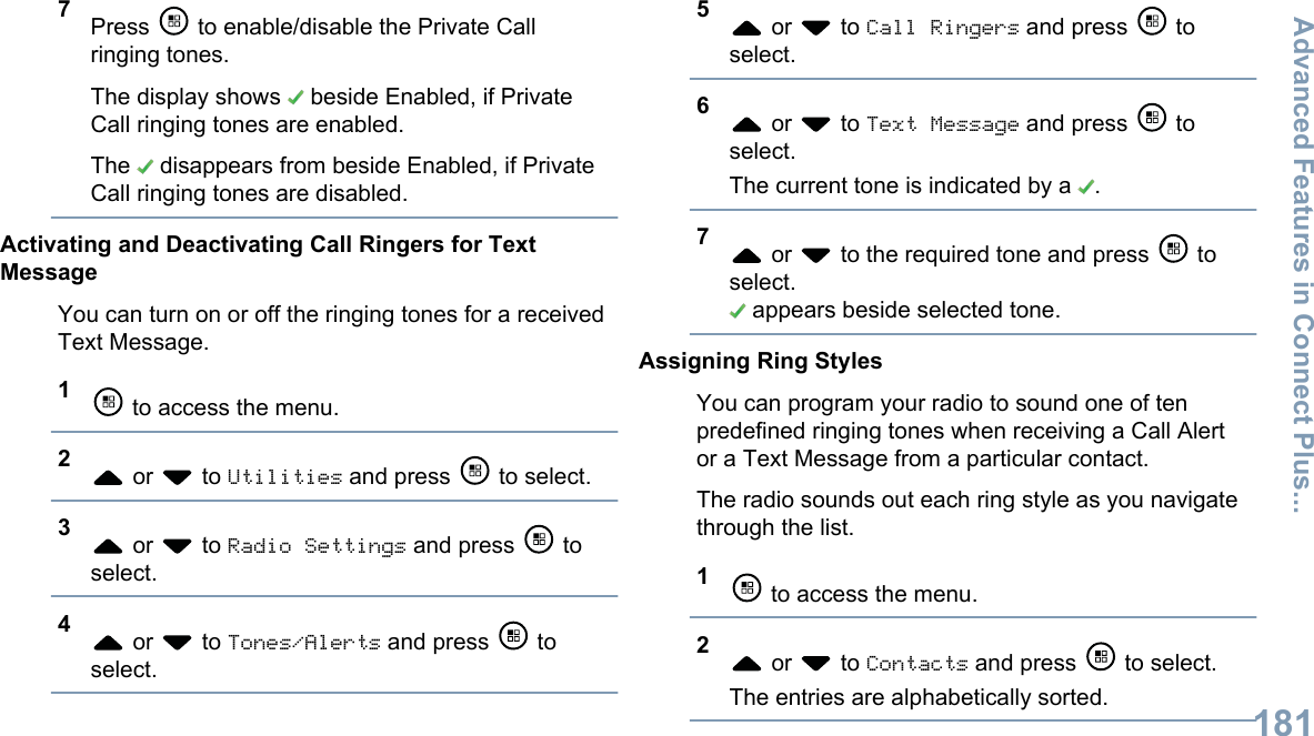 7Press   to enable/disable the Private Callringing tones.The display shows   beside Enabled, if PrivateCall ringing tones are enabled.The   disappears from beside Enabled, if PrivateCall ringing tones are disabled.Activating and Deactivating Call Ringers for TextMessageYou can turn on or off the ringing tones for a receivedText Message.1 to access the menu.2 or   to Utilities and press   to select.3 or   to Radio Settings and press   toselect.4 or   to Tones/Alerts and press   toselect.5 or   to Call Ringers and press   toselect.6 or   to Text Message and press   toselect.The current tone is indicated by a  .7 or   to the required tone and press   toselect. appears beside selected tone.Assigning Ring StylesYou can program your radio to sound one of tenpredefined ringing tones when receiving a Call Alertor a Text Message from a particular contact.The radio sounds out each ring style as you navigatethrough the list.1 to access the menu.2 or   to Contacts and press   to select.The entries are alphabetically sorted.Advanced Features in Connect Plus...181English