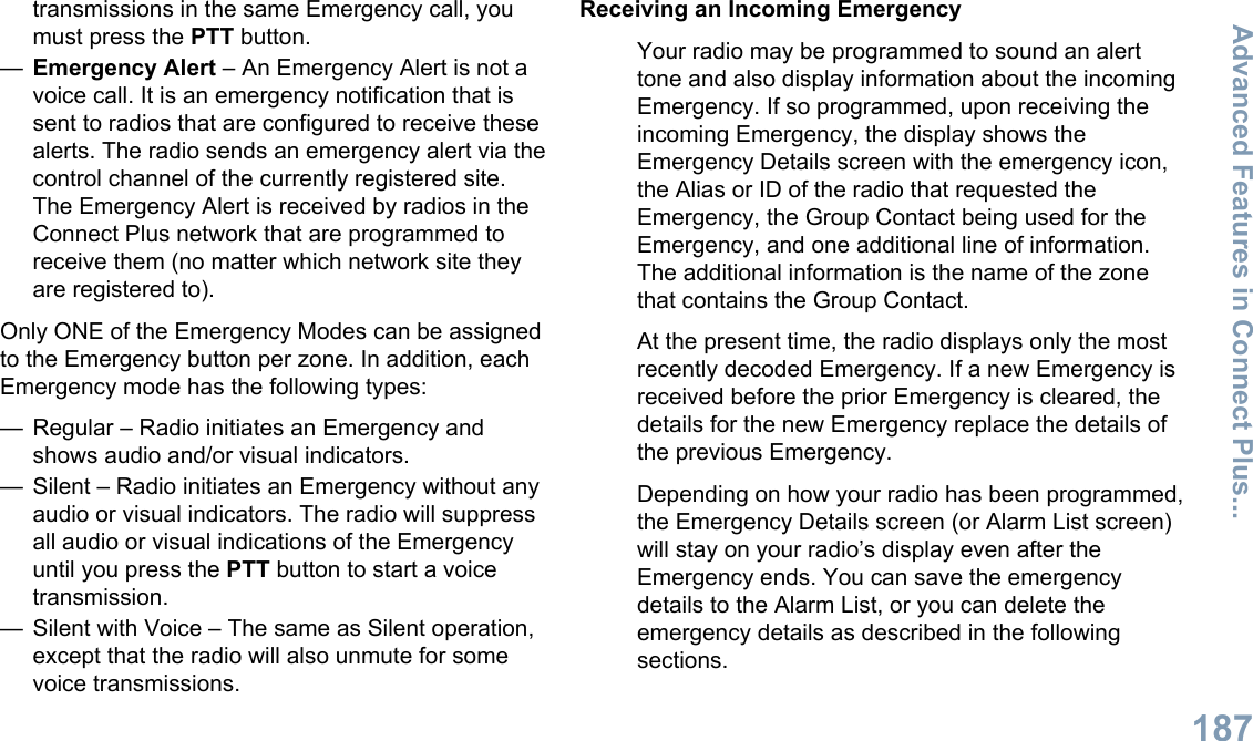 transmissions in the same Emergency call, youmust press the PTT button.—Emergency Alert – An Emergency Alert is not avoice call. It is an emergency notification that issent to radios that are configured to receive thesealerts. The radio sends an emergency alert via thecontrol channel of the currently registered site.The Emergency Alert is received by radios in theConnect Plus network that are programmed toreceive them (no matter which network site theyare registered to).Only ONE of the Emergency Modes can be assignedto the Emergency button per zone. In addition, eachEmergency mode has the following types:— Regular – Radio initiates an Emergency andshows audio and/or visual indicators.— Silent – Radio initiates an Emergency without anyaudio or visual indicators. The radio will suppressall audio or visual indications of the Emergencyuntil you press the PTT button to start a voicetransmission.— Silent with Voice – The same as Silent operation,except that the radio will also unmute for somevoice transmissions.Receiving an Incoming EmergencyYour radio may be programmed to sound an alerttone and also display information about the incomingEmergency. If so programmed, upon receiving theincoming Emergency, the display shows theEmergency Details screen with the emergency icon,the Alias or ID of the radio that requested theEmergency, the Group Contact being used for theEmergency, and one additional line of information.The additional information is the name of the zonethat contains the Group Contact.At the present time, the radio displays only the mostrecently decoded Emergency. If a new Emergency isreceived before the prior Emergency is cleared, thedetails for the new Emergency replace the details ofthe previous Emergency.Depending on how your radio has been programmed,the Emergency Details screen (or Alarm List screen)will stay on your radio’s display even after theEmergency ends. You can save the emergencydetails to the Alarm List, or you can delete theemergency details as described in the followingsections.Advanced Features in Connect Plus...187English