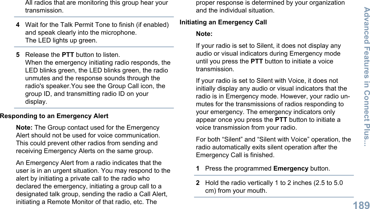 All radios that are monitoring this group hear yourtransmission.4Wait for the Talk Permit Tone to finish (if enabled)and speak clearly into the microphone.The LED lights up green.5Release the PTT button to listen.When the emergency initiating radio responds, theLED blinks green, the LED blinks green, the radiounmutes and the response sounds through theradio&apos;s speaker.You see the Group Call icon, thegroup ID, and transmitting radio ID on yourdisplay.Responding to an Emergency AlertNote: The Group contact used for the EmergencyAlert should not be used for voice communication.This could prevent other radios from sending andreceiving Emergency Alerts on the same group.An Emergency Alert from a radio indicates that theuser is in an urgent situation. You may respond to thealert by initiating a private call to the radio whodeclared the emergency, initiating a group call to adesignated talk group, sending the radio a Call Alert,initiating a Remote Monitor of that radio, etc. Theproper response is determined by your organizationand the individual situation.Initiating an Emergency CallNote:If your radio is set to Silent, it does not display anyaudio or visual indicators during Emergency modeuntil you press the PTT button to initiate a voicetransmission.If your radio is set to Silent with Voice, it does notinitially display any audio or visual indicators that theradio is in Emergency mode. However, your radio un-mutes for the transmissions of radios responding toyour emergency. The emergency indicators onlyappear once you press the PTT button to initiate avoice transmission from your radio.For both “Silent” and “Silent with Voice” operation, theradio automatically exits silent operation after theEmergency Call is finished.1Press the programmed Emergency button.2Hold the radio vertically 1 to 2 inches (2.5 to 5.0cm) from your mouth.Advanced Features in Connect Plus...189English