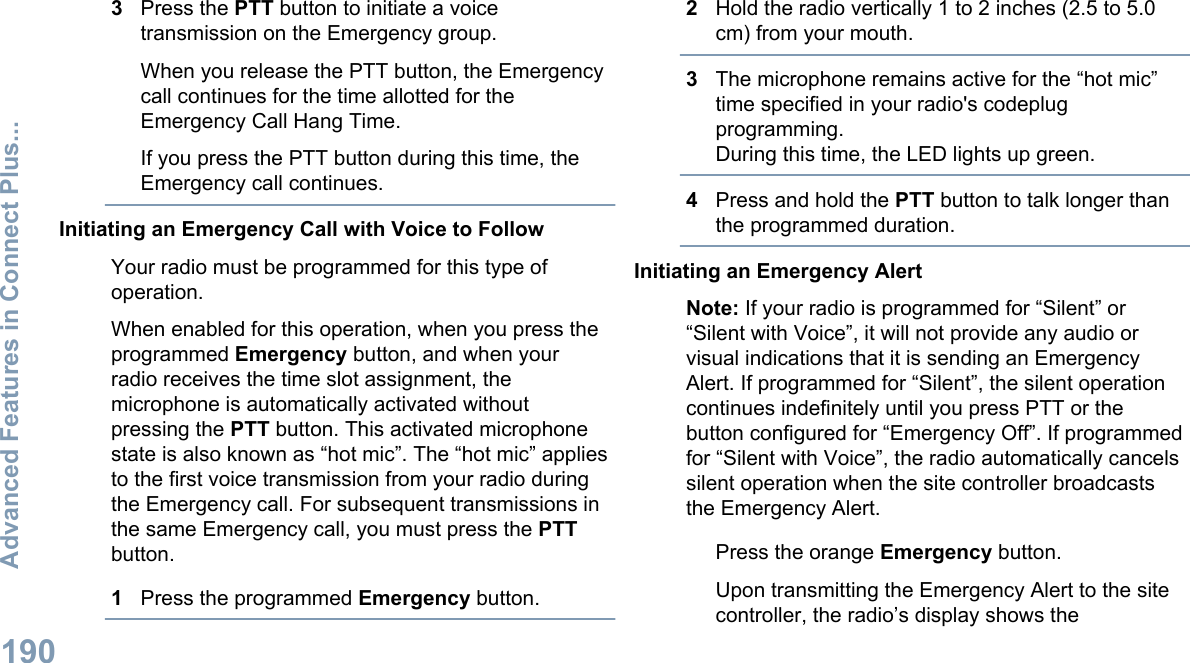 3Press the PTT button to initiate a voicetransmission on the Emergency group.When you release the PTT button, the Emergencycall continues for the time allotted for theEmergency Call Hang Time.If you press the PTT button during this time, theEmergency call continues.Initiating an Emergency Call with Voice to FollowYour radio must be programmed for this type ofoperation.When enabled for this operation, when you press theprogrammed Emergency button, and when yourradio receives the time slot assignment, themicrophone is automatically activated withoutpressing the PTT button. This activated microphonestate is also known as “hot mic”. The “hot mic” appliesto the first voice transmission from your radio duringthe Emergency call. For subsequent transmissions inthe same Emergency call, you must press the PTTbutton.1Press the programmed Emergency button.2Hold the radio vertically 1 to 2 inches (2.5 to 5.0cm) from your mouth.3The microphone remains active for the “hot mic”time specified in your radio&apos;s codeplugprogramming.During this time, the LED lights up green.4Press and hold the PTT button to talk longer thanthe programmed duration.Initiating an Emergency AlertNote: If your radio is programmed for “Silent” or“Silent with Voice”, it will not provide any audio orvisual indications that it is sending an EmergencyAlert. If programmed for “Silent”, the silent operationcontinues indefinitely until you press PTT or thebutton configured for “Emergency Off”. If programmedfor “Silent with Voice”, the radio automatically cancelssilent operation when the site controller broadcaststhe Emergency Alert.Press the orange Emergency button.Upon transmitting the Emergency Alert to the sitecontroller, the radio’s display shows theAdvanced Features in Connect Plus...190English