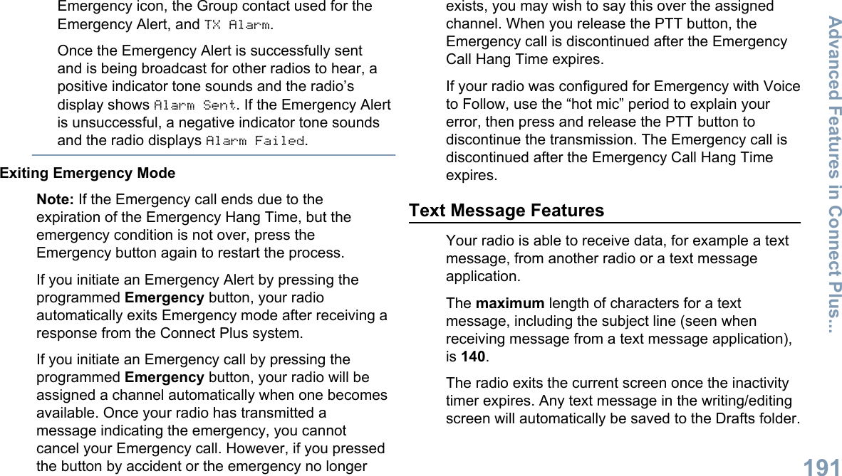 Emergency icon, the Group contact used for theEmergency Alert, and TX Alarm.Once the Emergency Alert is successfully sentand is being broadcast for other radios to hear, apositive indicator tone sounds and the radio’sdisplay shows Alarm Sent. If the Emergency Alertis unsuccessful, a negative indicator tone soundsand the radio displays Alarm Failed.Exiting Emergency ModeNote: If the Emergency call ends due to theexpiration of the Emergency Hang Time, but theemergency condition is not over, press theEmergency button again to restart the process.If you initiate an Emergency Alert by pressing theprogrammed Emergency button, your radioautomatically exits Emergency mode after receiving aresponse from the Connect Plus system.If you initiate an Emergency call by pressing theprogrammed Emergency button, your radio will beassigned a channel automatically when one becomesavailable. Once your radio has transmitted amessage indicating the emergency, you cannotcancel your Emergency call. However, if you pressedthe button by accident or the emergency no longerexists, you may wish to say this over the assignedchannel. When you release the PTT button, theEmergency call is discontinued after the EmergencyCall Hang Time expires.If your radio was configured for Emergency with Voiceto Follow, use the “hot mic” period to explain yourerror, then press and release the PTT button todiscontinue the transmission. The Emergency call isdiscontinued after the Emergency Call Hang Timeexpires.Text Message FeaturesYour radio is able to receive data, for example a textmessage, from another radio or a text messageapplication.The maximum length of characters for a textmessage, including the subject line (seen whenreceiving message from a text message application),is 140.The radio exits the current screen once the inactivitytimer expires. Any text message in the writing/editingscreen will automatically be saved to the Drafts folder.Advanced Features in Connect Plus...191English