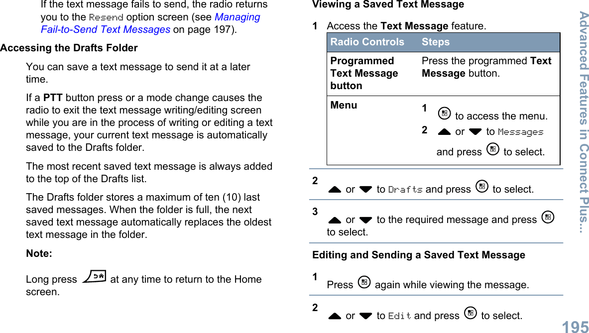 If the text message fails to send, the radio returnsyou to the Resend option screen (see ManagingFail-to-Send Text Messages on page 197).Accessing the Drafts FolderYou can save a text message to send it at a latertime.If a PTT button press or a mode change causes theradio to exit the text message writing/editing screenwhile you are in the process of writing or editing a textmessage, your current text message is automaticallysaved to the Drafts folder.The most recent saved text message is always addedto the top of the Drafts list.The Drafts folder stores a maximum of ten (10) lastsaved messages. When the folder is full, the nextsaved text message automatically replaces the oldesttext message in the folder.Note:Long press   at any time to return to the Homescreen.Viewing a Saved Text Message1Access the Text Message feature.Radio Controls StepsProgrammedText MessagebuttonPress the programmed TextMessage button.Menu 1 to access the menu.2 or   to Messagesand press   to select.2 or   to Drafts and press   to select.3 or   to the required message and press to select.Editing and Sending a Saved Text Message1Press   again while viewing the message.2 or   to Edit and press   to select.Advanced Features in Connect Plus...195English