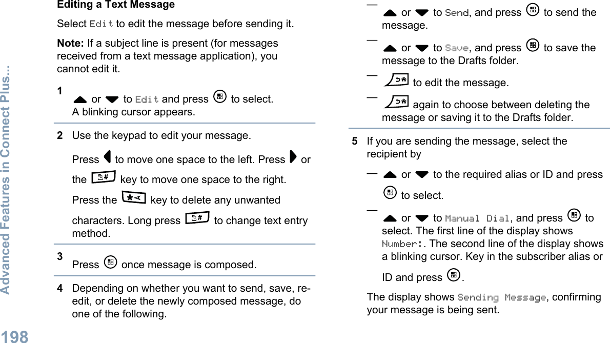 Editing a Text MessageSelect Edit to edit the message before sending it.Note: If a subject line is present (for messagesreceived from a text message application), youcannot edit it.1 or   to Edit and press   to select.A blinking cursor appears.2Use the keypad to edit your message.Press   to move one space to the left. Press   orthe   key to move one space to the right.Press the   key to delete any unwantedcharacters. Long press   to change text entrymethod.3Press   once message is composed.4Depending on whether you want to send, save, re-edit, or delete the newly composed message, doone of the following.— or   to Send, and press   to send themessage.— or   to Save, and press   to save themessage to the Drafts folder.— to edit the message.— again to choose between deleting themessage or saving it to the Drafts folder.5If you are sending the message, select therecipient by— or   to the required alias or ID and press to select.— or   to Manual Dial, and press   toselect. The first line of the display showsNumber:. The second line of the display showsa blinking cursor. Key in the subscriber alias orID and press  .The display shows Sending Message, confirmingyour message is being sent.Advanced Features in Connect Plus...198English