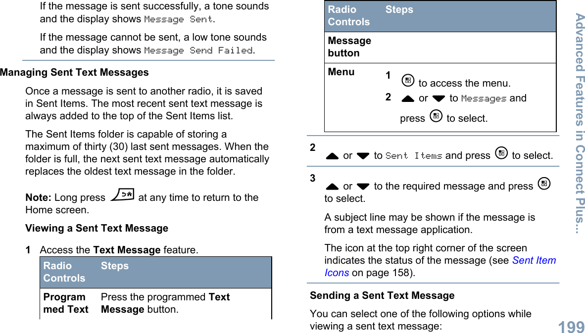 If the message is sent successfully, a tone soundsand the display shows Message Sent.If the message cannot be sent, a low tone soundsand the display shows Message Send Failed.Managing Sent Text MessagesOnce a message is sent to another radio, it is savedin Sent Items. The most recent sent text message isalways added to the top of the Sent Items list.The Sent Items folder is capable of storing amaximum of thirty (30) last sent messages. When thefolder is full, the next sent text message automaticallyreplaces the oldest text message in the folder.Note: Long press   at any time to return to theHome screen.Viewing a Sent Text Message1Access the Text Message feature.RadioControlsStepsProgrammed TextPress the programmed TextMessage button.RadioControlsStepsMessagebuttonMenu 1 to access the menu.2 or   to Messages andpress   to select.2 or   to Sent Items and press   to select.3 or   to the required message and press to select.A subject line may be shown if the message isfrom a text message application.The icon at the top right corner of the screenindicates the status of the message (see Sent ItemIcons on page 158).Sending a Sent Text MessageYou can select one of the following options whileviewing a sent text message:Advanced Features in Connect Plus...199English