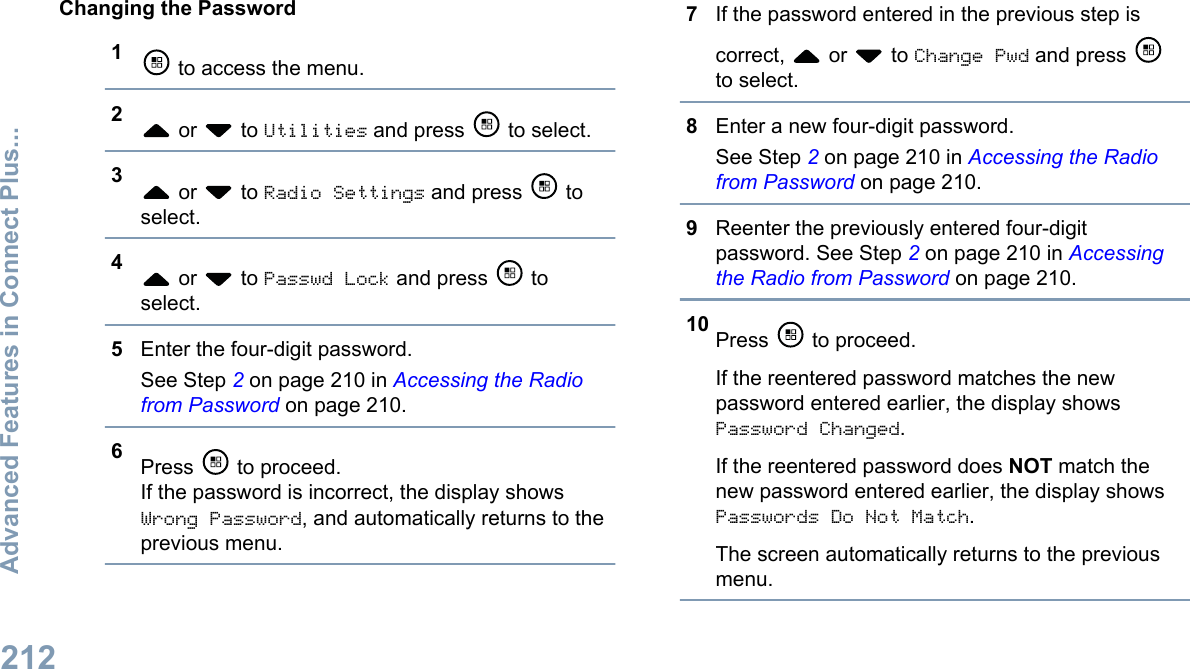 Changing the Password1 to access the menu.2 or   to Utilities and press   to select.3 or   to Radio Settings and press   toselect.4 or   to Passwd Lock and press   toselect.5Enter the four-digit password.See Step 2 on page 210 in Accessing the Radiofrom Password on page 210.6Press   to proceed.If the password is incorrect, the display showsWrong Password, and automatically returns to theprevious menu.7If the password entered in the previous step iscorrect,   or   to Change Pwd and press to select.8Enter a new four-digit password.See Step 2 on page 210 in Accessing the Radiofrom Password on page 210.9Reenter the previously entered four-digitpassword. See Step 2 on page 210 in Accessingthe Radio from Password on page 210.10 Press   to proceed.If the reentered password matches the newpassword entered earlier, the display showsPassword Changed.If the reentered password does NOT match thenew password entered earlier, the display showsPasswords Do Not Match.The screen automatically returns to the previousmenu.Advanced Features in Connect Plus...212English