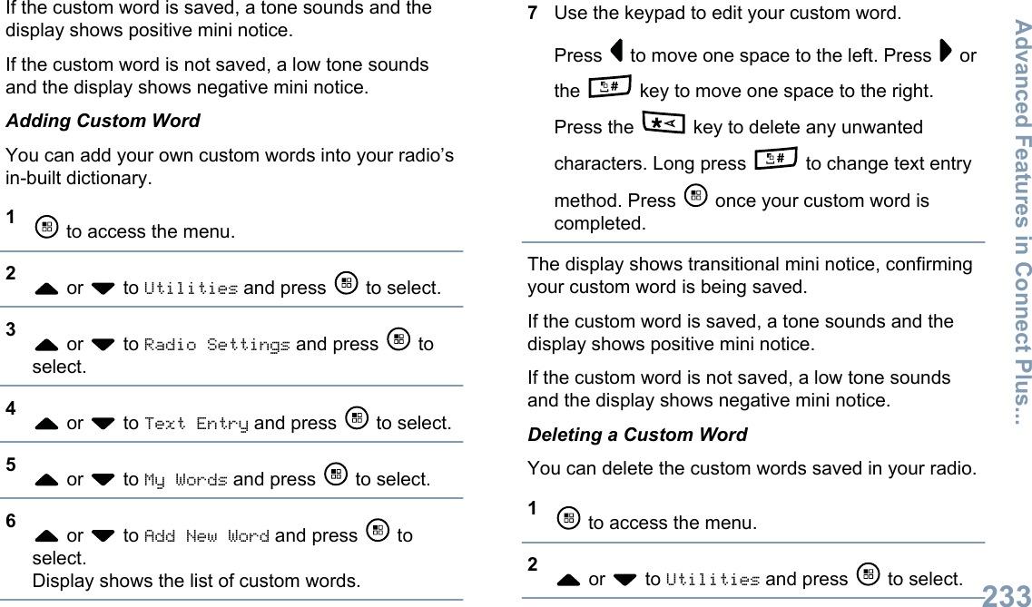 If the custom word is saved, a tone sounds and thedisplay shows positive mini notice.If the custom word is not saved, a low tone soundsand the display shows negative mini notice.Adding Custom WordYou can add your own custom words into your radio’sin-built dictionary.1 to access the menu.2 or   to Utilities and press   to select.3 or   to Radio Settings and press   toselect.4 or   to Text Entry and press   to select.5 or   to My Words and press   to select.6 or   to Add New Word and press   toselect.Display shows the list of custom words.7Use the keypad to edit your custom word.Press   to move one space to the left. Press   orthe   key to move one space to the right.Press the   key to delete any unwantedcharacters. Long press   to change text entrymethod. Press   once your custom word iscompleted.The display shows transitional mini notice, confirmingyour custom word is being saved.If the custom word is saved, a tone sounds and thedisplay shows positive mini notice.If the custom word is not saved, a low tone soundsand the display shows negative mini notice.Deleting a Custom WordYou can delete the custom words saved in your radio.1 to access the menu.2 or   to Utilities and press   to select.Advanced Features in Connect Plus...233English