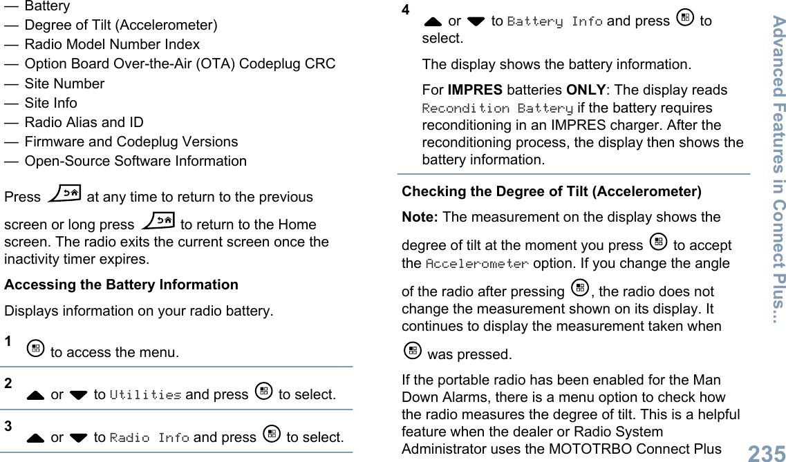 — Battery— Degree of Tilt (Accelerometer)— Radio Model Number Index— Option Board Over-the-Air (OTA) Codeplug CRC— Site Number— Site Info— Radio Alias and ID— Firmware and Codeplug Versions— Open-Source Software InformationPress   at any time to return to the previousscreen or long press   to return to the Homescreen. The radio exits the current screen once theinactivity timer expires.Accessing the Battery InformationDisplays information on your radio battery.1 to access the menu.2 or   to Utilities and press   to select.3 or   to Radio Info and press   to select.4 or   to Battery Info and press   toselect.The display shows the battery information.For IMPRES batteries ONLY: The display readsRecondition Battery if the battery requiresreconditioning in an IMPRES charger. After thereconditioning process, the display then shows thebattery information.Checking the Degree of Tilt (Accelerometer)Note: The measurement on the display shows thedegree of tilt at the moment you press   to acceptthe Accelerometer option. If you change the angleof the radio after pressing  , the radio does notchange the measurement shown on its display. Itcontinues to display the measurement taken when was pressed.If the portable radio has been enabled for the ManDown Alarms, there is a menu option to check howthe radio measures the degree of tilt. This is a helpfulfeature when the dealer or Radio SystemAdministrator uses the MOTOTRBO Connect PlusAdvanced Features in Connect Plus...235English