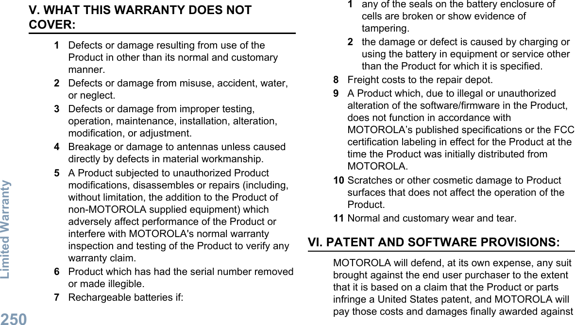 V. WHAT THIS WARRANTY DOES NOTCOVER:1Defects or damage resulting from use of theProduct in other than its normal and customarymanner.2Defects or damage from misuse, accident, water,or neglect.3Defects or damage from improper testing,operation, maintenance, installation, alteration,modification, or adjustment.4Breakage or damage to antennas unless causeddirectly by defects in material workmanship.5A Product subjected to unauthorized Productmodifications, disassembles or repairs (including,without limitation, the addition to the Product ofnon-MOTOROLA supplied equipment) whichadversely affect performance of the Product orinterfere with MOTOROLA&apos;s normal warrantyinspection and testing of the Product to verify anywarranty claim.6Product which has had the serial number removedor made illegible.7Rechargeable batteries if:1any of the seals on the battery enclosure ofcells are broken or show evidence oftampering.2the damage or defect is caused by charging orusing the battery in equipment or service otherthan the Product for which it is specified.8Freight costs to the repair depot.9A Product which, due to illegal or unauthorizedalteration of the software/firmware in the Product,does not function in accordance withMOTOROLA’s published specifications or the FCCcertification labeling in effect for the Product at thetime the Product was initially distributed fromMOTOROLA.10 Scratches or other cosmetic damage to Productsurfaces that does not affect the operation of theProduct.11 Normal and customary wear and tear.VI. PATENT AND SOFTWARE PROVISIONS:MOTOROLA will defend, at its own expense, any suitbrought against the end user purchaser to the extentthat it is based on a claim that the Product or partsinfringe a United States patent, and MOTOROLA willpay those costs and damages finally awarded againstLimited Warranty250English
