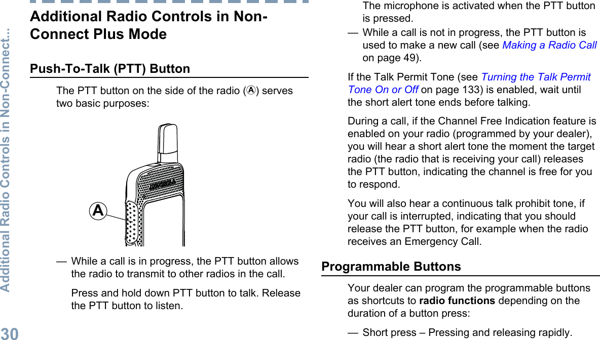 Additional Radio Controls in Non-Connect Plus ModePush-To-Talk (PTT) ButtonThe PTT button on the side of the radio ( ) servestwo basic purposes:A— While a call is in progress, the PTT button allowsthe radio to transmit to other radios in the call.Press and hold down PTT button to talk. Releasethe PTT button to listen.The microphone is activated when the PTT buttonis pressed.— While a call is not in progress, the PTT button isused to make a new call (see Making a Radio Callon page 49).If the Talk Permit Tone (see Turning the Talk PermitTone On or Off on page 133) is enabled, wait untilthe short alert tone ends before talking.During a call, if the Channel Free Indication feature isenabled on your radio (programmed by your dealer),you will hear a short alert tone the moment the targetradio (the radio that is receiving your call) releasesthe PTT button, indicating the channel is free for youto respond.You will also hear a continuous talk prohibit tone, ifyour call is interrupted, indicating that you shouldrelease the PTT button, for example when the radioreceives an Emergency Call.Programmable ButtonsYour dealer can program the programmable buttonsas shortcuts to radio functions depending on theduration of a button press:— Short press – Pressing and releasing rapidly.Additional Radio Controls in Non-Connect...30English