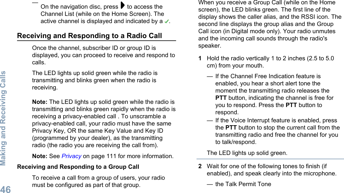 —On the navigation disc, press   to access theChannel List (while on the Home Screen). Theactive channel is displayed and indicated by a  .Receiving and Responding to a Radio CallOnce the channel, subscriber ID or group ID isdisplayed, you can proceed to receive and respond tocalls.The LED lights up solid green while the radio istransmitting and blinks green when the radio isreceiving.Note: The LED lights up solid green while the radio istransmitting and blinks green rapidly when the radio isreceiving a privacy-enabled call . To unscramble aprivacy-enabled call, your radio must have the samePrivacy Key, OR the same Key Value and Key ID(programmed by your dealer), as the transmittingradio (the radio you are receiving the call from).Note: See Privacy on page 111 for more information.Receiving and Responding to a Group CallTo receive a call from a group of users, your radiomust be configured as part of that group.When you receive a Group Call (while on the Homescreen), the LED blinks green. The first line of thedisplay shows the caller alias, and the RSSI icon. Thesecond line displays the group alias and the GroupCall icon (in Digital mode only). Your radio unmutesand the incoming call sounds through the radio&apos;sspeaker.1Hold the radio vertically 1 to 2 inches (2.5 to 5.0cm) from your mouth.— If the Channel Free Indication feature isenabled, you hear a short alert tone themoment the transmitting radio releases thePTT button, indicating the channel is free foryou to respond. Press the PTT button torespond.— If the Voice Interrupt feature is enabled, pressthe PTT button to stop the current call from thetransmitting radio and free the channel for youto talk/respond.The LED lights up solid green.2Wait for one of the following tones to finish (ifenabled), and speak clearly into the microphone.— the Talk Permit ToneMaking and Receiving Calls46English