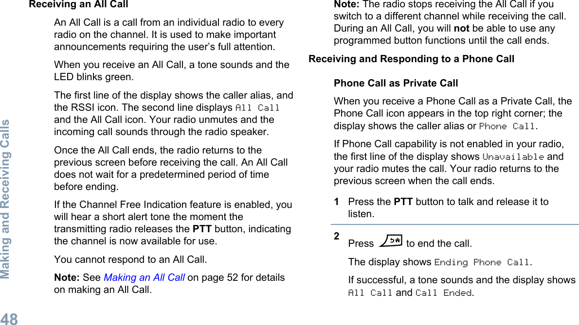 Receiving an All CallAn All Call is a call from an individual radio to everyradio on the channel. It is used to make importantannouncements requiring the user’s full attention.When you receive an All Call, a tone sounds and theLED blinks green.The first line of the display shows the caller alias, andthe RSSI icon. The second line displays All Calland the All Call icon. Your radio unmutes and theincoming call sounds through the radio speaker.Once the All Call ends, the radio returns to theprevious screen before receiving the call. An All Calldoes not wait for a predetermined period of timebefore ending.If the Channel Free Indication feature is enabled, youwill hear a short alert tone the moment thetransmitting radio releases the PTT button, indicatingthe channel is now available for use.You cannot respond to an All Call.Note: See Making an All Call on page 52 for detailson making an All Call.Note: The radio stops receiving the All Call if youswitch to a different channel while receiving the call.During an All Call, you will not be able to use anyprogrammed button functions until the call ends.Receiving and Responding to a Phone CallPhone Call as Private CallWhen you receive a Phone Call as a Private Call, thePhone Call icon appears in the top right corner; thedisplay shows the caller alias or Phone Call.If Phone Call capability is not enabled in your radio,the first line of the display shows Unavailable andyour radio mutes the call. Your radio returns to theprevious screen when the call ends.1Press the PTT button to talk and release it tolisten.2Press   to end the call.The display shows Ending Phone Call.If successful, a tone sounds and the display showsAll Call and Call Ended.Making and Receiving Calls48English