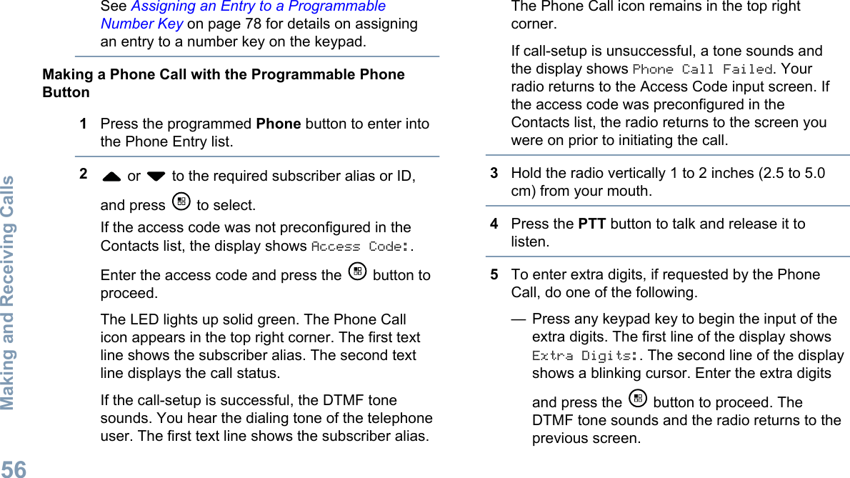 See Assigning an Entry to a ProgrammableNumber Key on page 78 for details on assigningan entry to a number key on the keypad.Making a Phone Call with the Programmable PhoneButton1Press the programmed Phone button to enter intothe Phone Entry list.2 or   to the required subscriber alias or ID,and press   to select.If the access code was not preconfigured in theContacts list, the display shows Access Code:.Enter the access code and press the   button toproceed.The LED lights up solid green. The Phone Callicon appears in the top right corner. The first textline shows the subscriber alias. The second textline displays the call status.If the call-setup is successful, the DTMF tonesounds. You hear the dialing tone of the telephoneuser. The first text line shows the subscriber alias.The Phone Call icon remains in the top rightcorner.If call-setup is unsuccessful, a tone sounds andthe display shows Phone Call Failed. Yourradio returns to the Access Code input screen. Ifthe access code was preconfigured in theContacts list, the radio returns to the screen youwere on prior to initiating the call.3Hold the radio vertically 1 to 2 inches (2.5 to 5.0cm) from your mouth.4Press the PTT button to talk and release it tolisten.5To enter extra digits, if requested by the PhoneCall, do one of the following.— Press any keypad key to begin the input of theextra digits. The first line of the display showsExtra Digits:. The second line of the displayshows a blinking cursor. Enter the extra digitsand press the   button to proceed. TheDTMF tone sounds and the radio returns to theprevious screen.Making and Receiving Calls56English