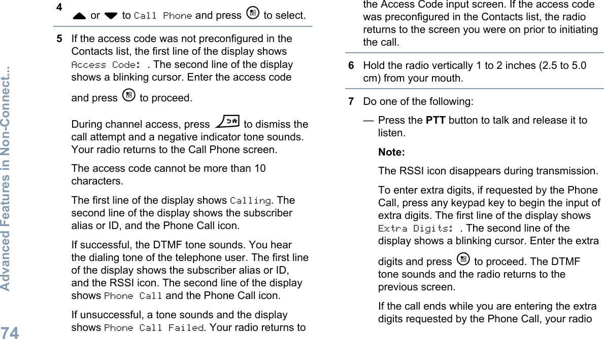 4 or   to Call Phone and press   to select.5If the access code was not preconfigured in theContacts list, the first line of the display showsAccess Code: . The second line of the displayshows a blinking cursor. Enter the access codeand press   to proceed.During channel access, press   to dismiss thecall attempt and a negative indicator tone sounds.Your radio returns to the Call Phone screen.The access code cannot be more than 10characters.The first line of the display shows Calling. Thesecond line of the display shows the subscriberalias or ID, and the Phone Call icon.If successful, the DTMF tone sounds. You hearthe dialing tone of the telephone user. The first lineof the display shows the subscriber alias or ID,and the RSSI icon. The second line of the displayshows Phone Call and the Phone Call icon.If unsuccessful, a tone sounds and the displayshows Phone Call Failed. Your radio returns tothe Access Code input screen. If the access codewas preconfigured in the Contacts list, the radioreturns to the screen you were on prior to initiatingthe call.6Hold the radio vertically 1 to 2 inches (2.5 to 5.0cm) from your mouth.7Do one of the following:— Press the PTT button to talk and release it tolisten.Note:The RSSI icon disappears during transmission.To enter extra digits, if requested by the PhoneCall, press any keypad key to begin the input ofextra digits. The first line of the display showsExtra Digits: . The second line of thedisplay shows a blinking cursor. Enter the extradigits and press   to proceed. The DTMFtone sounds and the radio returns to theprevious screen.If the call ends while you are entering the extradigits requested by the Phone Call, your radioAdvanced Features in Non-Connect...74English