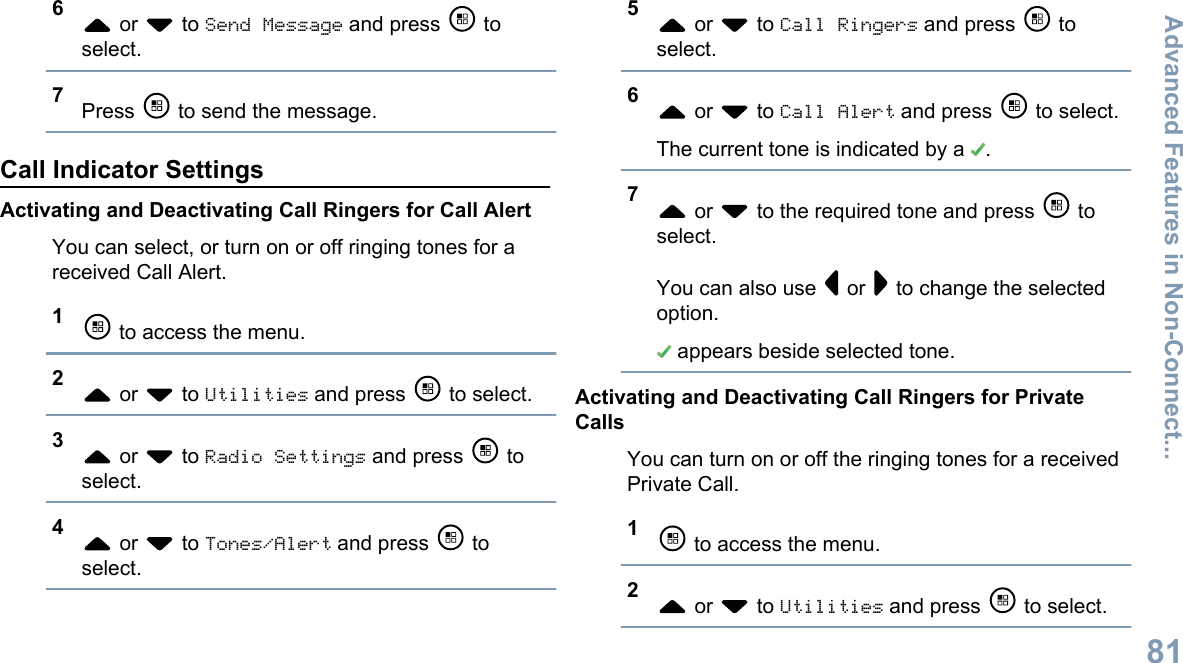 6 or   to Send Message and press   toselect.7Press   to send the message.Call Indicator SettingsActivating and Deactivating Call Ringers for Call AlertYou can select, or turn on or off ringing tones for areceived Call Alert.1 to access the menu.2 or   to Utilities and press   to select.3 or   to Radio Settings and press   toselect.4 or   to Tones/Alert and press   toselect.5 or   to Call Ringers and press   toselect.6 or   to Call Alert and press   to select.The current tone is indicated by a  .7 or   to the required tone and press   toselect.You can also use   or   to change the selectedoption. appears beside selected tone.Activating and Deactivating Call Ringers for PrivateCallsYou can turn on or off the ringing tones for a receivedPrivate Call.1 to access the menu.2 or   to Utilities and press   to select.Advanced Features in Non-Connect...81English