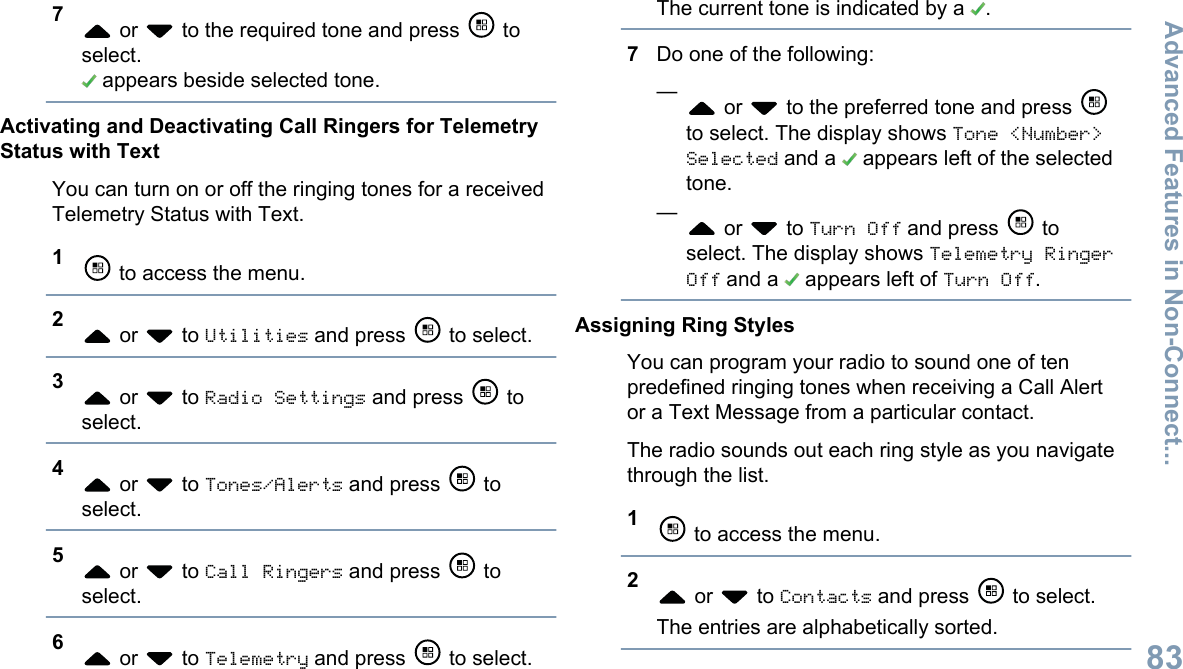 7 or   to the required tone and press   toselect. appears beside selected tone.Activating and Deactivating Call Ringers for TelemetryStatus with TextYou can turn on or off the ringing tones for a receivedTelemetry Status with Text.1 to access the menu.2 or   to Utilities and press   to select.3 or   to Radio Settings and press   toselect.4 or   to Tones/Alerts and press   toselect.5 or   to Call Ringers and press   toselect.6 or   to Telemetry and press   to select.The current tone is indicated by a  .7Do one of the following:— or   to the preferred tone and press to select. The display shows Tone &lt;Number&gt;Selected and a   appears left of the selectedtone.— or   to Turn Off and press   toselect. The display shows Telemetry RingerOff and a   appears left of Turn Off.Assigning Ring StylesYou can program your radio to sound one of tenpredefined ringing tones when receiving a Call Alertor a Text Message from a particular contact.The radio sounds out each ring style as you navigatethrough the list.1 to access the menu.2 or   to Contacts and press   to select.The entries are alphabetically sorted.Advanced Features in Non-Connect...83English