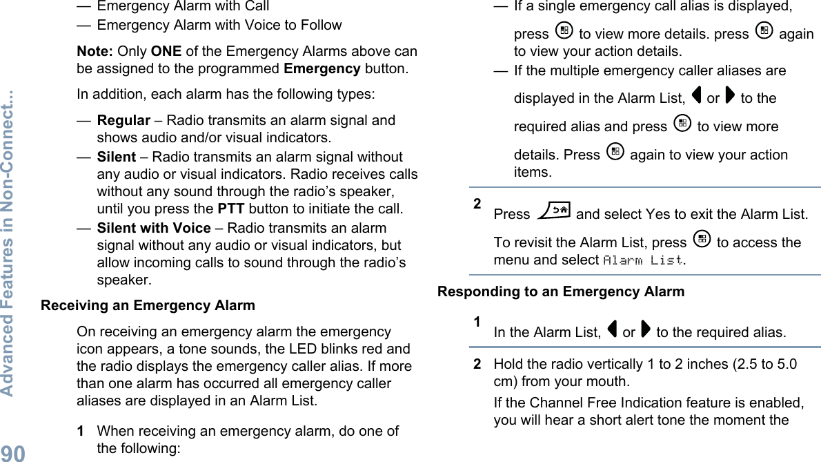 — Emergency Alarm with Call— Emergency Alarm with Voice to FollowNote: Only ONE of the Emergency Alarms above canbe assigned to the programmed Emergency button.In addition, each alarm has the following types:—Regular – Radio transmits an alarm signal andshows audio and/or visual indicators.—Silent – Radio transmits an alarm signal withoutany audio or visual indicators. Radio receives callswithout any sound through the radio’s speaker,until you press the PTT button to initiate the call.—Silent with Voice – Radio transmits an alarmsignal without any audio or visual indicators, butallow incoming calls to sound through the radio’sspeaker.Receiving an Emergency AlarmOn receiving an emergency alarm the emergencyicon appears, a tone sounds, the LED blinks red andthe radio displays the emergency caller alias. If morethan one alarm has occurred all emergency calleraliases are displayed in an Alarm List.1When receiving an emergency alarm, do one ofthe following:— If a single emergency call alias is displayed,press   to view more details. press   againto view your action details.— If the multiple emergency caller aliases aredisplayed in the Alarm List,   or   to therequired alias and press   to view moredetails. Press   again to view your actionitems.2Press   and select Yes to exit the Alarm List.To revisit the Alarm List, press   to access themenu and select Alarm List.Responding to an Emergency Alarm1In the Alarm List,   or   to the required alias.2Hold the radio vertically 1 to 2 inches (2.5 to 5.0cm) from your mouth.If the Channel Free Indication feature is enabled,you will hear a short alert tone the moment theAdvanced Features in Non-Connect...90English