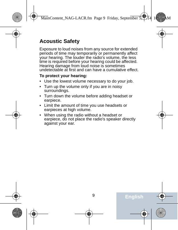                                 9EnglishAcoustic SafetyExposure to loud noises from any source for extended periods of time may temporarily or permanently affect your hearing. The louder the radio&apos;s volume, the less time is required before your hearing could be affected. Hearing damage from loud noise is sometimes undetectable at first and can have a cumulative effect.To protect your hearing:• Use the lowest volume necessary to do your job.• Turn up the volume only if you are in noisy surroundings.• Turn down the volume before adding headset or earpiece.• Limit the amount of time you use headsets or earpieces at high volume.• When using the radio without a headset or earpiece, do not place the radio&apos;s speaker directly against your ear.MainContent_NAG-LACR.fm  Page 9  Friday, September 5, 2014  10:59 AM