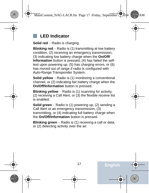                                 17 EnglishLED IndicatorSolid red – Radio is charging.Blinking red – Radio is (1) transmitting at low battery condition, (2) receiving an emergency transmission, (3) indicating low battery charge when the On/Off/Information button is pressed, (4) has failed the self-test upon powering up, (5) has charging errors, or (6) has moved out of range if radio is configured with Auto-Range Transponder System.Solid yellow – Radio is (1) monitoring a conventional channel, or (2) indicating fair battery charge when the On/Off/Information button is pressed.Blinking yellow – Radio is (1) scanning for activity, (2) receiving a Call Alert, or (3) the flexible receive list is enabled.Solid green – Radio is (1) powering up, (2) sending a Call Alert or an emergency transmission, (3) transmitting, or (4) indicating full battery charge when the On/Off/Information button is pressed.Blinking green – Radio is (1) receiving a call or data, or (2) detecting activity over the air.MainContent_NAG-LACR.fm  Page 17  Friday, September 5, 2014  10:59 AM