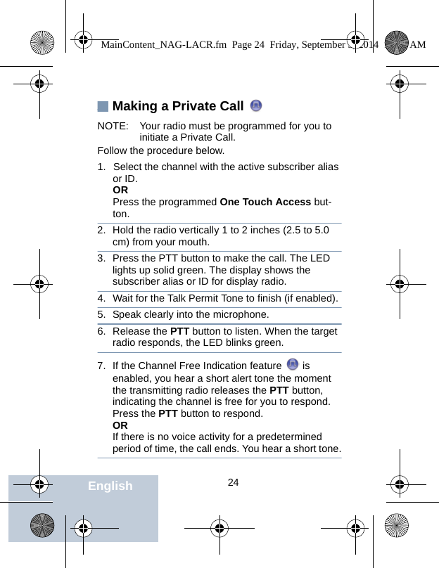                                 24EnglishMaking a Private Call NOTE: Your radio must be programmed for you to initiate a Private Call.Follow the procedure below.1. Select the channel with the active subscriber alias or ID.ORPress the programmed One Touch Access but-ton.2. Hold the radio vertically 1 to 2 inches (2.5 to 5.0 cm) from your mouth.3. Press the PTT button to make the call. The LED lights up solid green. The display shows the subscriber alias or ID for display radio.4. Wait for the Talk Permit Tone to finish (if enabled).5. Speak clearly into the microphone. 6. Release the PTT button to listen. When the target radio responds, the LED blinks green.7. If the Channel Free Indication feature   is enabled, you hear a short alert tone the moment the transmitting radio releases the PTT button, indicating the channel is free for you to respond. Press the PTT button to respond.ORIf there is no voice activity for a predetermined period of time, the call ends. You hear a short tone.MainContent_NAG-LACR.fm  Page 24  Friday, September 5, 2014  10:59 AM
