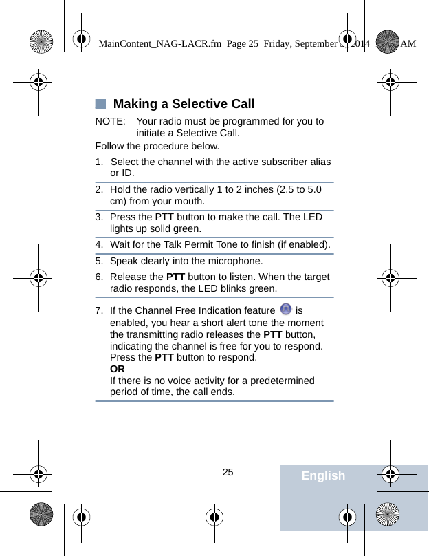                                 25 English Making a Selective CallNOTE: Your radio must be programmed for you to initiate a Selective Call.Follow the procedure below.1. Select the channel with the active subscriber alias or ID.2. Hold the radio vertically 1 to 2 inches (2.5 to 5.0 cm) from your mouth.3. Press the PTT button to make the call. The LED lights up solid green.4. Wait for the Talk Permit Tone to finish (if enabled).5. Speak clearly into the microphone. 6. Release the PTT button to listen. When the target radio responds, the LED blinks green.7. If the Channel Free Indication feature   is enabled, you hear a short alert tone the moment the transmitting radio releases the PTT button, indicating the channel is free for you to respond. Press the PTT button to respond.ORIf there is no voice activity for a predetermined period of time, the call ends.MainContent_NAG-LACR.fm  Page 25  Friday, September 5, 2014  10:59 AM