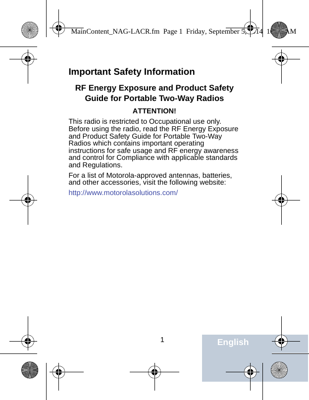                                 1EnglishImportant Safety InformationRF Energy Exposure and Product Safety Guide for Portable Two-Way RadiosATTENTION!This radio is restricted to Occupational use only. Before using the radio, read the RF Energy Exposure and Product Safety Guide for Portable Two-Way Radios which contains important operating instructions for safe usage and RF energy awareness and control for Compliance with applicable standards and Regulations.For a list of Motorola-approved antennas, batteries, and other accessories, visit the following website: http://www.motorolasolutions.com/MainContent_NAG-LACR.fm  Page 1  Friday, September 5, 2014  10:59 AM