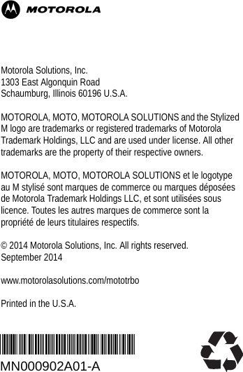 *MN000902A01*MN000902A01-AMotorola Solutions, Inc.1303 East Algonquin RoadSchaumburg, Illinois 60196 U.S.A.MOTOROLA, MOTO, MOTOROLA SOLUTIONS and the Stylized M logo are trademarks or registered trademarks of Motorola Trademark Holdings, LLC and are used under license. All other trademarks are the property of their respective owners.MOTOROLA, MOTO, MOTOROLA SOLUTIONS et le logotype au M stylisé sont marques de commerce ou marques déposées de Motorola Trademark Holdings LLC, et sont utilisées sous licence. Toutes les autres marques de commerce sont la propriété de leurs titulaires respectifs.© 2014 Motorola Solutions, Inc. All rights reserved.September 2014www.motorolasolutions.com/mototrboPrinted in the U.S.A.M